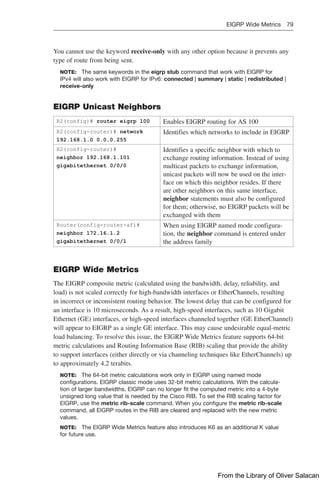 EIGRP Wide Metrics 79  
You cannot use the keyword receive-only with any other option because it prevents any
type of route from being sent.
NOTE: The same keywords in the eigrp stub command that work with EIGRP for
IPv4 will also work with EIGRP for IPv6: connected | summary | static | redistributed |
receive-only
EIGRP Unicast Neighbors
R2(config)# router eigrp 100 Enables EIGRP routing for AS 100
R2(config-router)# network
192.168.1.0 0.0.0.255
Identifies which networks to include in EIGRP
R2(config-router)#
neighbor 192.168.1.101
gigabitethernet 0/0/0
Identifies a specific neighbor with which to
exchange routing information. Instead of using
multicast packets to exchange information,
unicast packets will now be used on the inter-
face on which this neighbor resides. If there
are other neighbors on this same interface,
neighbor statements must also be configured
for them; otherwise, no EIGRP packets will be
exchanged with them
Router(config-router-af)#
neighbor 172.16.1.2
gigabitethernet 0/0/1
When using EIGRP named mode configura-
tion, the neighbor command is entered under
the address family
EIGRP Wide Metrics
The EIGRP composite metric (calculated using the bandwidth, delay, reliability, and
load) is not scaled correctly for high-bandwidth interfaces or EtherChannels, resulting
in incorrect or inconsistent routing behavior. The lowest delay that can be configured for
an interface is 10 microseconds. As a result, high-speed interfaces, such as 10 Gigabit
Ethernet (GE) interfaces, or high-speed interfaces channeled together (GE EtherChannel)
will appear to EIGRP as a single GE interface. This may cause undesirable equal-metric
load balancing. To resolve this issue, the EIGRP Wide Metrics feature supports 64-bit
metric calculations and Routing Information Base (RIB) scaling that provide the ability
to support interfaces (either directly or via channeling techniques like EtherChannels) up
to approximately 4.2 terabits.
NOTE: The 64-bit metric calculations work only in EIGRP using named mode
­
configurations. EIGRP classic mode uses 32-bit metric calculations. With the calcula-
tion of larger bandwidths, EIGRP can no longer fit the computed metric into a 4-byte
unsigned long value that is needed by the Cisco RIB. To set the RIB scaling factor for
EIGRP, use the metric rib-scale command. When you configure the metric rib-scale
­
command, all EIGRP routes in the RIB are cleared and replaced with the new metric
values.
NOTE: The EIGRP Wide Metrics feature also introduces K6 as an additional K value
for future use.
From the Library of Oliver Salacan
 