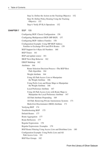 x Table of Contents
Step 3a: Define the Action on the Tracking Object(s) 152
Step 3b: Define Policy Routing Using the Tracking
Object(s) 152
Step 4: Verify IP SLA Operations 152
CHAPTER 7 BGP 155
Configuring BGP: Classic Configuration 156
Configuring Multiprotocol BGP (MP-BGP) 157
Configuring BGP: Address Families 158
Configuration Example: Using MP-BGP Address
Families to Exchange IPv4 and IPv6 Routes 159
BGP Support for 4-Byte AS Numbers 160
BGP Timers 161
BGP and update-source 161
IBGP Next-Hop Behavior 162
EBGP Multihop 162
Attributes 164
Route Selection Decision Process—The BGP Best
Path Algorithm 164
Weight Attribute 164
Using AS Path Access Lists to Manipulate
the Weight Attribute 166
Using Prefix Lists and Route Maps to Manipulate
the Weight Attribute 166
Local Preference Attribute 167
Using AS Path Access Lists with Route Maps to
Manipulate the Local Preference Attribute 167
AS Path Attribute Prepending 169
AS Path: Removing Private Autonomous Systems 171
Multi-Exit Discriminator (MED) Attribute 171
Verifying BGP 174
Troubleshooting BGP 175
Default Routes 177
Route Aggregation 177
Route Reflectors 177
Regular Expressions 178
Regular Expressions: Examples 179
BGP Route Filtering Using Access Lists and Distribute Lists 180
Configuration Example: Using Prefix Lists and AS
Path Access Lists 181
BGP Peer Groups 182
From the Library of Oliver Salacan
 