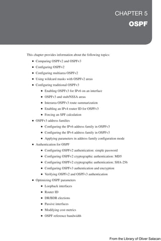 CHAPTER 5
OSPF
This chapter provides information about the following topics:
■
■ Comparing OSPFv2 and OSPFv3
■
■ Configuring OSPFv2
■
■ Configuring multiarea OSPFv2
■
■ Using wildcard masks with OSPFv2 areas
■
■ Configuring traditional OSPFv3
■
■ Enabling OSPFv3 for IPv6 on an interface
■
■ OSPFv3 and stub/NSSA areas
■
■ Interarea OSPFv3 route summarization
■
■ Enabling an IPv4 router ID for OSPFv3
■
■ Forcing an SPF calculation
■
■ OSPFv3 address families
■
■ Configuring the IPv6 address family in OSPFv3
■
■ Configuring the IPv4 address family in OSPFv3
■
■ Applying parameters in address family configuration mode
■
■ Authentication for OSPF
■
■ Configuring OSPFv2 authentication: simple password
■
■ Configuring OSPFv2 cryptographic authentication: MD5
■
■ Configuring OSPFv2 cryptographic authentication: SHA-256
■
■ Configuring OSPFv3 authentication and encryption
■
■ Verifying OSPFv2 and OSPFv3 authentication
■
■ Optimizing OSPF parameters
■
■ Loopback interfaces
■
■ Router ID
■
■ DR/BDR elections
■
■ Passive interfaces
■
■ Modifying cost metrics
■
■ OSPF reference bandwidth
From the Library of Oliver Salacan
 
