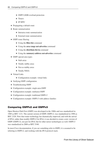 88 Comparing OSPFv2 and OSPFv3
■
■ OSPF LSDB overload protection
■
■ Timers
■
■ IP MTU
■
■ Propagating a default route
■
■ Route summarization
■
■ Interarea route summarization
■
■ External route summarization
■
■ OSPF route filtering
■
■ Using the filter-list command
■
■ Using the area range not-advertise command
■
■ Using the distribute-list in command
■
■ Using the summary-address not-advertise command
■
■ OSPF special area types
■
■ Stub areas
■
■ Totally stubby areas
■
■ Not-so-stubby areas
■
■ Totally NSSA
■
■ Virtual Links
■
■ Configuration example: virtual links
■
■ Verifying OSPF configuration
■
■ Troubleshooting OSPF
■
■ Configuration example: single-area OSPF
■
■ Configuration example: multiarea OSPF
■
■ Configuration example: traditional OSPFv3
■
■ Configuration example: OSPFv3 with address families
Comparing OSPFv2 and OSPFv3
Open Shortest Path First (OSPF) was developed in the 1980s and was standardized in
1989 as RFC 1131. The current version of OSPF, OSPFv2, was standardized in 1998 as
RFC 2328. Now that router technology has dramatically improved, and with the arrival
of IPv6, rather than modify OSPFv2 for IPv6, it was decided to create a new version of
OSPF (OSPFv3), not just for IPv6, but for other newer technologies as well. OSPFv3
was standardized in 2008 as RFC 5340.
In most Cisco documentation, if you see something refer to OSPF, it is assumed to be
referring to OSPFv2, and working with the IPv4 protocol stack.
From the Library of Oliver Salacan
 
