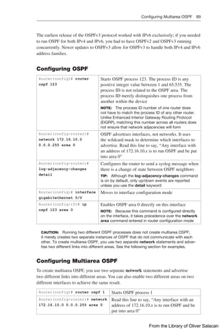Configuring Multiarea OSPF 89  
The earliest release of the OSPFv3 protocol worked with IPv6 exclusively; if you needed
to run OSPF for both IPv4 and IPv6, you had to have OSPFv2 and OSPFv3 running
concurrently. Newer updates to OSPFv3 allow for OSPFv3 to handle both IPv4 and IPv6
address families.
Configuring OSPF
Router(config)# router
ospf 123
Starts OSPF process 123. The process ID is any
­
positive integer value between 1 and 65,535. The
process ID is not related to the OSPF area. The
process ID merely distinguishes one process from
another within the device
NOTE: The process ID number of one router does
not have to match the process ID of any other router.
Unlike Enhanced Interior Gateway Routing Protocol
(EIGRP), matching this number across all routers does
not ensure that network adjacencies will form
Router(config-router)#
network 172.16.10.0
0.0.0.255 area 0
OSPF advertises interfaces, not networks. It uses
the wildcard mask to determine which interfaces to
advertise. Read this line to say, “Any interface with
an address of 172.16.10.x is to run OSPF and be put
into area 0”
Router(config-router)#
log-adjacency-changes
detail
Configures the router to send a syslog message when
there is a change of state between OSPF neighbors
TIP: Although the log-adjacency-changes command
is on by default, only up/down events are reported
unless you use the detail keyword
Router(config)# interface
gigabitethernet 0/0
Moves to interface configuration mode
Router(config-if)# ip
ospf 123 area 0
Enables OSPF area 0 directly on this interface
NOTE: Because this command is configured directly
on the interface, it takes precedence over the network
area command entered in router configuration mode
CAUTION: Running two different OSPF processes does not create multiarea OSPF;
it merely creates two separate instances of OSPF that do not communicate with each
other. To create multiarea OSPF, you use two separate network statements and adver-
tise two different links into different areas. See the following section for examples.
Configuring Multiarea OSPF
To create multiarea OSPF, you use two separate network statements and advertise
two different links into different areas. You can also enable two different areas on two
­
different interfaces to achieve the same result.
Router(config)# router ospf 1 Starts OSPF process 1
Router(config-router)# network
172.16.10.0 0.0.0.255 area 0
Read this line to say, “Any interface with an
address of 172.16.10.x is to run OSPF and be
put into area 0”
From the Library of Oliver Salacan
 