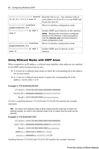 90 Configuring Multiarea OSPF
Router(config-router)# network
10.10.10.1 0.0.0.0 area 51
Read this line to say, “Any interface with an
exact address of 10.10.10.1 is to run OSPF and
be put into area 51”
Router(config)# interface
gigabitethernet 0/0
Moves to interface configuration mode
Router(config-if)# ip ospf 1
area 0
Enables OSPF area 0 directly on this interface
NOTE: Because this command is configured
directly on the interface, it takes precedence
over the network area command entered in
router configuration mode
Router(config-if)# interface
gigabitethernet 0/1
Moves to interface configuration mode
Router(config-if)# ip ospf 1
area 51
Enables OSPF area 51 directly on this
interface
Using Wildcard Masks with OSPF Areas
When compared to an IP address, a wildcard mask identifies what addresses are matched
to run OSPF and to be placed into an area:
■
■ A 0 (zero) in a wildcard mask means to check the corresponding bit in the address
for an exact match.
■
■ A 1 (one) in a wildcard mask means to ignore the corresponding bit in the
address—can be either 1 or 0.
Example 1: 172.16.0.0 0.0.255.255
      172.16.0.0 = 10101100.00010000.00000000.00000000
0.0.255.255 = 00000000.00000000.11111111.11111111
Result = 10101100.00010000.xxxxxxxx.xxxxxxxx
172.16.x.x (anything between 172.16.0.0 and 172.16.255.255 matches the example
statement)
TIP: An octet in the wildcard mask of all 0s means that the octet has to match the
address exactly. An octet in the wildcard mask of all 1s means that the octet can be
ignored.
Example 2: 172.16.8.0 0.0.7.255
     172.16.8.0 = 10101100.00010000.00001000.00000000
0.0.0.7.255 = 00000000.00000000.00000111.11111111
Result = 10101100.00010000.00001xxx.xxxxxxxx
  00001xxx = 00001000 to 00001111 = 8–15
  xxxxxxxx = 00000000 to 11111111 = 0–255
Anything between 172.16.8.0 and 172.16.15.255 matches the example statement
From the Library of Oliver Salacan
 