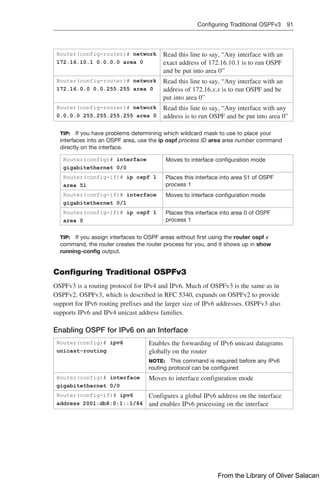 Configuring Traditional OSPFv3 91  
Router(config-router)# network
172.16.10.1 0.0.0.0 area 0
Read this line to say, “Any interface with an
exact address of 172.16.10.1 is to run OSPF
and be put into area 0”
Router(config-router)# network
172.16.0.0 0.0.255.255 area 0
Read this line to say, “Any interface with an
address of 172.16.x.x is to run OSPF and be
put into area 0”
Router(config-router)# network
0.0.0.0 255.255.255.255 area 0
Read this line to say, “Any interface with any
address is to run OSPF and be put into area 0”
TIP: If you have problems determining which wildcard mask to use to place your
interfaces into an OSPF area, use the ip ospf process ID area area number command
directly on the interface.
Router(config)# interface
gigabitethernet 0/0
Moves to interface configuration mode
Router(config-if)# ip ospf 1
area 51
Places this interface into area 51 of OSPF
process 1
Router(config-if)# interface
gigabitethernet 0/1
Moves to interface configuration mode
Router(config-if)# ip ospf 1
area 0
Places this interface into area 0 of OSPF
process 1
TIP: If you assign interfaces to OSPF areas without first using the router ospf x
­
command, the router creates the router process for you, and it shows up in show
running-config output.
Configuring Traditional OSPFv3
OSPFv3 is a routing protocol for IPv4 and IPv6. Much of OSPFv3 is the same as in
OSPFv2. OSPFv3, which is described in RFC 5340, expands on OSPFv2 to provide
­
support for IPv6 routing prefixes and the larger size of IPv6 addresses. OSPFv3 also
supports IPv6 and IPv4 unicast address families.
Enabling OSPF for IPv6 on an Interface
Router(config)# ipv6
unicast-routing
Enables the forwarding of IPv6 unicast datagrams
globally on the router
NOTE: This command is required before any IPv6
routing protocol can be configured
Router(config)# interface
gigabitethernet 0/0
Moves to interface configuration mode
Router(config-if)# ipv6
address 2001:db8:0:1::1/64
Configures a global IPv6 address on the interface
and enables IPv6 processing on the interface
From the Library of Oliver Salacan
 