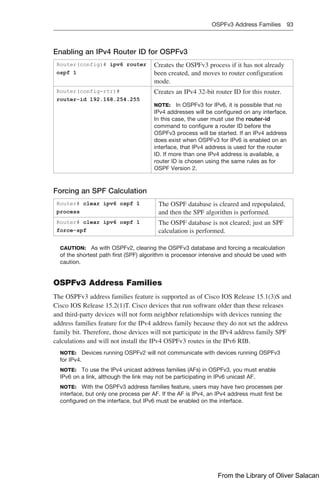 OSPFv3 Address Families 93  
Enabling an IPv4 Router ID for OSPFv3
Router(config)# ipv6 router
ospf 1
Creates the OSPFv3 process if it has not already
been created, and moves to router configuration
mode.
Router(config-rtr)#
router-id 192.168.254.255
Creates an IPv4 32-bit router ID for this router.
NOTE: In OSPFv3 for IPv6, it is possible that no
IPv4 addresses will be configured on any ­
interface.
In this case, the user must use the router-id
­
command to configure a router ID before the
OSPFv3 process will be started. If an IPv4 address
does exist when OSPFv3 for IPv6 is enabled on an
interface, that IPv4 address is used for the router
ID. If more than one IPv4 address is available, a
router ID is chosen using the same rules as for
OSPF Version 2.
Forcing an SPF Calculation
Router# clear ipv6 ospf 1
process
The OSPF database is cleared and repopulated,
and then the SPF algorithm is performed.
Router# clear ipv6 ospf 1
force-spf
The OSPF database is not cleared; just an SPF
calculation is performed.
CAUTION: As with OSPFv2, clearing the OSPFv3 database and forcing a recalculation
of the shortest path first (SPF) algorithm is processor intensive and should be used with
caution.
OSPFv3 Address Families
The OSPFv3 address families feature is supported as of Cisco IOS Release 15.1(3)S and
Cisco IOS Release 15.2(1)T. Cisco devices that run software older than these releases
and third-party devices will not form neighbor relationships with devices running the
address families feature for the IPv4 address family because they do not set the address
family bit. Therefore, those devices will not participate in the IPv4 address family SPF
calculations and will not install the IPv4 OSPFv3 routes in the IPv6 RIB.
NOTE: Devices running OSPFv2 will not communicate with devices running OSPFv3
for IPv4.
NOTE: To use the IPv4 unicast address families (AFs) in OSPFv3, you must enable
IPv6 on a link, although the link may not be participating in IPv6 unicast AF.
NOTE: With the OSPFv3 address families feature, users may have two processes per
interface, but only one process per AF. If the AF is IPv4, an IPv4 address must first be
configured on the interface, but IPv6 must be enabled on the interface.
From the Library of Oliver Salacan
 