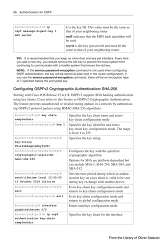 96 Authentication for OSPF
Router(config-if)# ip
ospf message-digest-key 1
md5 secret
1 is the key ID. This value must be the same as
that of your neighboring router
md5 indicates that the MD5 hash algorithm will
be used
secret is the key (password) and must be the
same as that of your neighboring router
TIP: It is recommended that you keep no more than one key per interface. Every time
you add a new key, you should remove the old key to prevent the local system from
continuing to communicate with a hostile system that knows the old key.
NOTE: If the service password-encryption command is not used when configuring
OSPF authentication, the key will be stored as plain text in the router configuration. If
you use the service password-encryption command, there will be an encryption type
of 7 specified before the encrypted key.
Configuring OSPFv2 Cryptographic Authentication: SHA-256
Starting with Cisco IOS Release 15.4(1)T, OSPFv2 supports SHA hashing authentication
using key chains. Cisco refers to this feature as OSPFv2 Cryptographic Authentication.
The feature prevents unauthorized or invalid routing updates in a network by authenticat-
ing OSPFv2 protocol packets using HMAC-SHA-256 algorithms.
Router(config)# key chain
samplechain
Specifies the key chain name and enters
­
key-chain configuration mode
Router(config-keychain)# key 1 Specifies the key identifier and enters
­
key-chain key configuration mode. The range
is from 1 to 255
Router(config-keychain-key)#
key-string
ThisIsASampleKey54321
Specifies the key string
Router(config-keychain-key)#
cryptographic-algorithm
hmac-sha-256
Configures the key with the specified
­
cryptographic algorithm.
Options for SHA are platform dependent but
can include SHA-1, SHA-256, SHA-384, and
SHA-512
Router(config-keychain-key)#
send-lifetime local 10:00:00
15 October 2019 infinite
Sets the time period during which an authen-
tication key on a key chain is valid to be sent
during key exchange with another device
Router(config-keychain-key)#
exit
Exits key-chain key configuration mode and
returns to key-chain configuration mode
Router(config-keychain)# exit Exits key-chain configuration mode and
returns to global configuration mode
Router(config)# interface
gigabitethernet 0/0
Enters interface configuration mode
Router(config-if)# ip ospf
authentication key-chain
samplechain
Specifies the key chain for the interface
From the Library of Oliver Salacan
 