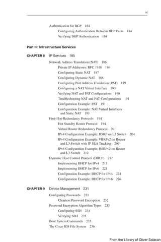 xi  
Authentication for BGP 184
Configuring Authentication Between BGP Peers 184
Verifying BGP Authentication 184
Part III: Infrastructure Services
CHAPTER 8 IP Services 185
Network Address Translation (NAT) 186
Private IP Addresses: RFC 1918 186
Configuring Static NAT 187
Configuring Dynamic NAT 188
Configuring Port Address Translation (PAT) 189
Configuring a NAT Virtual Interface 190
Verifying NAT and PAT Configurations 190
Troubleshooting NAT and PAT Configurations 191
Configuration Example: PAT 191
Configuration Example: NAT Virtual Interfaces
and Static NAT 193
First-Hop Redundancy Protocols 194
Hot Standby Router Protocol 194
Virtual Router Redundancy Protocol 201
IPv4 Configuration Example: HSRP on L3 Switch 204
IPv4 Configuration Example: VRRPv2 on Router
and L3 Switch with IP SLA Tracking 209
IPv6 Configuration Example: HSRPv2 on Router
and L3 Switch 212
Dynamic Host Control Protocol (DHCP) 217
Implementing DHCP for IPv4 217
Implementing DHCP for IPv6 221
Configuration Example: DHCP for IPv4 224
Configuration Example: DHCP for IPv6 226
CHAPTER 9 Device Management 231
Configuring Passwords 231
Cleartext Password Encryption 232
Password Encryption Algorithm Types 233
Configuring SSH 234
Verifying SSH 235
Boot System Commands 235
The Cisco IOS File System 236
From the Library of Oliver Salacan
 