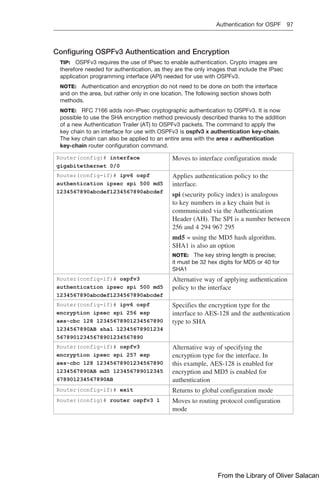 Authentication for OSPF 97  
Configuring OSPFv3 Authentication and Encryption
TIP: OSPFv3 requires the use of IPsec to enable authentication. Crypto images are
therefore needed for authentication, as they are the only images that include the IPsec
application programming interface (API) needed for use with OSPFv3.
NOTE: Authentication and encryption do not need to be done on both the interface
and on the area, but rather only in one location. The following section shows both
methods.
NOTE: RFC 7166 adds non-IPsec cryptographic authentication to OSPFv3. It is now
possible to use the SHA encryption method previously described thanks to the addition
of a new Authentication Trailer (AT) to OSPFv3 packets. The command to apply the
key chain to an interface for use with OSPFv3 is ospfv3 x authentication key-chain.
The key chain can also be applied to an entire area with the area x authentication
­
key-chain router configuration command.
Router(config)# interface
gigabitethernet 0/0
Moves to interface configuration mode
Router(config-if)# ipv6 ospf
authentication ipsec spi 500 md5
1234567890abcdef1234567890abcdef
Applies authentication policy to the
­
interface.
spi (security policy index) is analogous
to key numbers in a key chain but is
­
communicated via the Authentication
Header (AH). The SPI is a number between
256 and 4 294 967 295
md5 = using the MD5 hash algorithm.
SHA1 is also an option
NOTE: The key string length is precise;
it must be 32 hex digits for MD5 or 40 for
SHA1
Router(config-if)# ospfv3
­
authentication ipsec spi 500 md5
1234567890abcdef1234567890abcdef
Alternative way of applying authentication
policy to the interface
Router(config-if)# ipv6 ospf
­
encryption ipsec spi 256 esp
­
aes-cbc 128 12345678901234567890
1234567890AB sha1 12345678901234
56789012345678901234567890
Specifies the encryption type for the
­
interface to AES-128 and the ­
authentication
type to SHA
Router(config-if)# ospfv3
­
encryption ipsec spi 257 esp
­
aes-cbc 128 12345678901234567890
1234567890AB md5 123456789012345
678901234567890AB
Alternative way of specifying the
­
encryption type for the interface. In
this example, AES-128 is enabled for
­
encryption and MD5 is enabled for
­
authentication
Router(config-if)# exit Returns to global configuration mode
Router(config)# router ospfv3 1 Moves to routing protocol configuration
mode
From the Library of Oliver Salacan
 