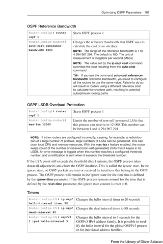 Optimizing OSPF Parameters 101  
OSPF Reference Bandwidth
Router(config)# router
ospf 1
Starts OSPF process 1
Router(config-router)#
auto-cost reference-
bandwidth 1000
Changes the reference bandwidth that OSPF uses to
calculate the cost of an interface
NOTE: The range of the reference bandwidth is 1 to
4 294 967 294. The default is 100. The unit of
measurement is megabits per second (Mbps)
NOTE: The value set by the ip ospf cost ­
command
overrides the cost resulting from the auto-cost
­
command
TIP: If you use the command auto-cost reference-
bandwidth reference-bandwidth, you need to configure
all the routers to use the same value. Failure to do so
will result in routers using a different reference cost
to calculate the shortest path, resulting in potential
­
suboptimum routing paths
OSPF LSDB Overload Protection
Router(config)# router
ospf 1
Starts OSPF process 1
Router(config-router)#
max-lsa 12000
Limits the number of non-self-generated LSAs that
this process can receive to 12 000. This number can
be between 1 and 4 294 967 294
NOTE: If other routers are configured incorrectly, causing, for example, a redistribu-
tion of a large number of prefixes, large numbers of LSAs can be generated. This can
drain local CPU and memory resources. With the max-lsa x feature enabled, the router
keeps count of the number of received (non-self-generated) LSAs that it keeps in its
LSDB. An error message is logged when this number reaches a configured threshold
number, and a notification is sent when it exceeds the threshold number.
If the LSA count still exceeds the threshold after 1 minute, the OSPF process takes
down all adjacencies and clears the OSPF database. This is called the ignore state. In the
ignore state, no OSPF packets are sent or received by interfaces that belong to the OSPF
process. The OSPF process will remain in the ignore state for the time that is defined
by the ignore-time parameter. If the OSPF process remains normal for the time that is
defined by the reset-time parameter, the ignore state counter is reset to 0.
Timers
Router(config-if)# ip ospf
hello-interval timer 20
Changes the hello interval timer to 20 seconds
Router(config-if)# ip ospf
dead-interval 80
Changes the dead interval timer to 80 seconds
Router(config-if)# ospfv3
1 ipv4 hello-interval 3
Changes the hello interval to 3 seconds for the
OSPFv3 IPv4 address family. It is possible to mod-
ify the hello interval for the global OSPFv3 process
or for individual address families
From the Library of Oliver Salacan
 