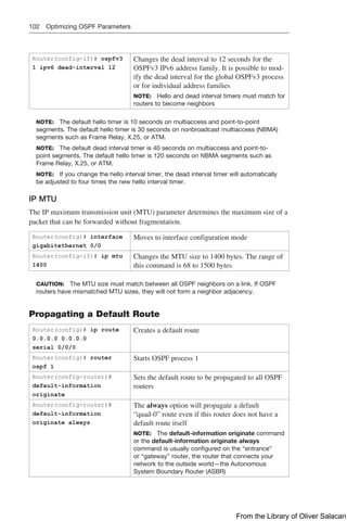 102 Optimizing OSPF Parameters
Router(config-if)# ospfv3
1 ipv6 dead-interval 12
Changes the dead interval to 12 seconds for the
OSPFv3 IPv6 address family. It is possible to mod-
ify the dead interval for the global OSPFv3 process
or for individual address families
NOTE: Hello and dead interval timers must match for
routers to become neighbors
NOTE: The default hello timer is 10 seconds on multiaccess and point-to-point
­
segments. The default hello timer is 30 seconds on nonbroadcast multiaccess (NBMA)
segments such as Frame Relay, X.25, or ATM.
NOTE: The default dead interval timer is 40 seconds on multiaccess and point-to-
point segments. The default hello timer is 120 seconds on NBMA segments such as
Frame Relay, X.25, or ATM.
NOTE: If you change the hello interval timer, the dead interval timer will automatically
be adjusted to four times the new hello interval timer.
IP MTU
The IP maximum transmission unit (MTU) parameter determines the maximum size of a
packet that can be forwarded without fragmentation.
Router(config)# interface
gigabitethernet 0/0
Moves to interface configuration mode
Router(config-if)# ip mtu
1400
Changes the MTU size to 1400 bytes. The range of
this command is 68 to 1500 bytes
CAUTION: The MTU size must match between all OSPF neighbors on a link. If OSPF
routers have mismatched MTU sizes, they will not form a neighbor adjacency.
Propagating a Default Route
Router(config)# ip route
0.0.0.0 0.0.0.0
serial 0/0/0
Creates a default route
Router(config)# router
ospf 1
Starts OSPF process 1
Router(config-router)#
default-information
originate
Sets the default route to be propagated to all OSPF
routers
Router(config-router)#
default-information
originate always
The always option will propagate a default
“quad-0” route even if this router does not have a
default route itself
NOTE: The default-information originate ­
command
or the default-information originate always
­
command is usually configured on the “entrance”
or “gateway” router, the router that connects your
­
network to the outside world—the Autonomous
System Boundary Router (ASBR)
From the Library of Oliver Salacan
 