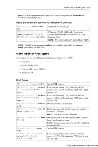 OSPF Special Area Types 105  
NOTE: It is also possible to use a prefix list or a route map with the distribute-list
command instead of an ACL.
Using the summary-address not-advertise Command
ASBR(config)# router ospf
202
Enters OSPF process 202
ASBR(config-router)#
summary-address 172.17.10
255.255.255.0 not-advertise
Filters the 172.17.10/24 prefix from being
advertised into the OSPF network as a Type-5
External LSA
NOTE: This command is only applied to an ASBR
NOTE: Recall that the summary-address command is replaced by the summary-
prefix command under OSPFv3.
OSPF Special Area Types
This section covers four different special areas with respect to OSPF:
■
■ Stub areas
■
■ Totally stubby areas
■
■ Not-so-stubby areas (NSSAs)
■
■ Totally NSSA
Stub Areas
ABR(config)# router ospf 1 Starts OSPF process 1
ABR(config-router)# network
172.16.10.0 0.0.0.255
area 0
Read this line to say, “Any interface with an
address of 172.16.10.x is to run OSPF and be put
into area 0”
ABR(config-router)# network
172.16.20.0 0.0.0.255
area 51
Read this line to say, “Any interface with an
address of 172.16.20.x is to run OSPF and be put
into area 51”
ABR(config-router)# area 51
stub
Defines area 51 as a stub area
ABR(config-router)# area 51
default-cost 10
Defines the cost of a default route sent into the
stub area. Default is 1
NOTE: This is an optional command
ABR(config-router-af)# area
51 stub
Defines area 51 as a stub area in OSPFv3 address-
family configuration mode
NOTE: The command works for both IPv4 and IPv6
address families
Internal(config)# router
ospf 1
Starts OSPF process 1
Internal(config-router)#
network 172.16.20.0
0.0.0.255 area 51
Read this line to say, “Any interface with an
address of 172.16.20.x is to run OSPF and be put
into area 51”
From the Library of Oliver Salacan
 