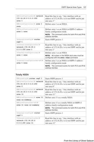 OSPF Special Area Types 107  
ABR(config-router)# network
172.16.20.0 0.0.0.255
area 1
Read this line to say, “Any interface with an
address of 172.16.20.x is to run OSPF and be put
into area 1”
ABR(config-router)# area 1
nssa
Defines area 1 as an NSSA
ABR(config-router-af)#
area 1 nssa
Defines area 1 as an NSSA in OSPFv3 address-
family configuration mode
NOTE: The command works for both IPv4 and IPv6
address families
Internal(config)# router
ospf 1
Starts OSPF process 1
Internal(config-router)#
network 172.16.20.0
0.0.0.255 area 1
Read this line to say, “Any interface with an
address of 172.16.20.x is to run OSPF and be put
into area 1”
Internal(config-router)#
area 1 nssa
Defines area 1 as an NSSA
NOTE: All routers in the NSSA stub area must be
configured with the area x nssa command
Internal(config-router-af)#
area 1 nssa
Defines area 1 as an NSSA in OSPFv3 address-
family configuration mode
NOTE: The command works for both IPv4 and IPv6
address families
Totally NSSA
ABR(config)# router ospf 1 Starts OSPF process 1
ABR(config-router)# network
172.16.10.0 0.0.0.255
area 0
Read this line to say, “Any interface with an
address of 172.16.10.x is to run OSPF and be put
into area 0”
ABR(config-router)# network
172.16.20.0 0.0.0.255
area 11
Read this line to say, “Any interface with an
address of 172.16.20.x is to run OSPF and be put
into area 11”
ABR(config-router)# area 11
nssa no-summary
Defines area 11 as a totally NSSA
ABR(config-router-af)#
area 11 nssa no-summary
Defines area 11 as a totally NSSA in OSPFv3
address-family configuration mode
NOTE: The command works for both IPv4 and IPv6
address families
Internal(config)# router
ospf 1
Starts OSPF process 1
Internal(config-router)#
network 172.16.20.0
0.0.0.255 area 11
Read this line to say, “Any interface with an
address of 172.16.20.x is to run OSPF and be put
into area 11”
From the Library of Oliver Salacan
 