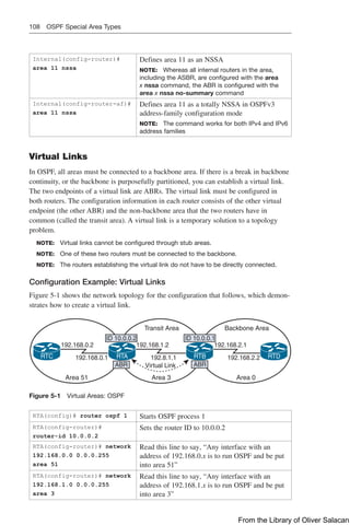 108 OSPF Special Area Types
Internal(config-router)#
area 11 nssa
Defines area 11 as an NSSA
NOTE: Whereas all internal routers in the area,
including the ASBR, are configured with the area
x nssa command, the ABR is configured with the
area x nssa no-summary command
Internal(config-router-af)#
area 11 nssa
Defines area 11 as a totally NSSA in OSPFv3
address-family configuration mode
NOTE: The command works for both IPv4 and IPv6
address families
Virtual Links
In OSPF, all areas must be connected to a backbone area. If there is a break in ­
backbone
continuity, or the backbone is purposefully partitioned, you can establish a virtual link.
The two endpoints of a virtual link are ABRs. The virtual link must be configured in
both routers. The configuration information in each router consists of the other ­
virtual
endpoint (the other ABR) and the non-backbone area that the two routers have in
­
common (called the transit area). A virtual link is a temporary solution to a topology
problem.
NOTE: Virtual links cannot be configured through stub areas.
NOTE: One of these two routers must be connected to the backbone.
NOTE: The routers establishing the virtual link do not have to be directly connected.
Configuration Example: Virtual Links
Figure 5-1 shows the network topology for the configuration that follows, which demon-
strates how to create a virtual link.
192.168.0.2
192.168.0.1
192.168.1.2
192.8.1.1
Virtual Link
Area 3
Transit Area Backbone Area
Area 0
Area 51
192.168.2.1
192.168.2.2
ID 10.0.0.2
ABR
ID 10.0.0.1
ABR
RTC RTA RTB RTD
Figure 5-1 Virtual Areas: OSPF
RTA(config)# router ospf 1 Starts OSPF process 1
RTA(config-router)#
router-id 10.0.0.2
Sets the router ID to 10.0.0.2
RTA(config-router)# network
192.168.0.0 0.0.0.255
area 51
Read this line to say, “Any interface with an
address of 192.168.0.x is to run OSPF and be put
into area 51”
RTA(config-router)# network
192.168.1.0 0.0.0.255
area 3
Read this line to say, “Any interface with an
address of 192.168.1.x is to run OSPF and be put
into area 3”
From the Library of Oliver Salacan
 