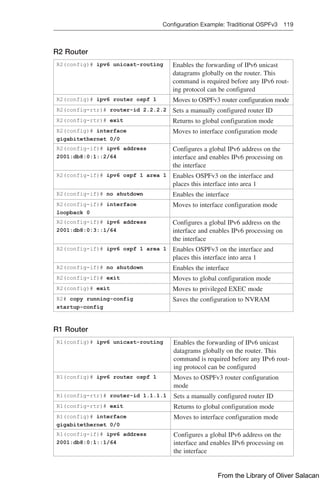 Configuration Example: Traditional OSPFv3 119  
R2 Router
R2(config)# ipv6 unicast-routing Enables the forwarding of IPv6 unicast
datagrams globally on the router. This
command is required before any IPv6 rout-
ing protocol can be configured
R2(config)# ipv6 router ospf 1 Moves to OSPFv3 router configuration mode
R2(config-rtr)# router-id 2.2.2.2 Sets a manually configured router ID
R2(config-rtr)# exit Returns to global configuration mode
R2(config)# interface
gigabitethernet 0/0
Moves to interface configuration mode
R2(config-if)# ipv6 address
2001:db8:0:1::2/64
Configures a global IPv6 address on the
interface and enables IPv6 processing on
the interface
R2(config-if)# ipv6 ospf 1 area 1 Enables OSPFv3 on the interface and
places this interface into area 1
R2(config-if)# no shutdown Enables the interface
R2(config-if)# interface
loopback 0
Moves to interface configuration mode
R2(config-if)# ipv6 address
2001:db8:0:3::1/64
Configures a global IPv6 address on the
interface and enables IPv6 processing on
the interface
R2(config-if)# ipv6 ospf 1 area 1 Enables OSPFv3 on the interface and
places this interface into area 1
R2(config-if)# no shutdown Enables the interface
R2(config-if)# exit Moves to global configuration mode
R2(config)# exit Moves to privileged EXEC mode
R2# copy running-config
startup-config
Saves the configuration to NVRAM
R1 Router
R1(config)# ipv6 unicast-routing Enables the forwarding of IPv6 unicast
datagrams globally on the router. This
command is required before any IPv6 rout-
ing protocol can be configured
R1(config)# ipv6 router ospf 1 Moves to OSPFv3 router configuration
mode
R1(config-rtr)# router-id 1.1.1.1 Sets a manually configured router ID
R1(config-rtr)# exit Returns to global configuration mode
R1(config)# interface
gigabitethernet 0/0
Moves to interface configuration mode
R1(config-if)# ipv6 address
2001:db8:0:1::1/64
Configures a global IPv6 address on the
interface and enables IPv6 processing on
the interface
From the Library of Oliver Salacan
 