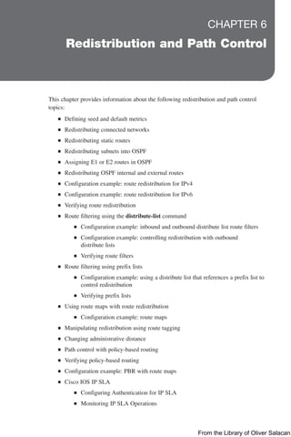 CHAPTER 6
Redistribution and Path Control
This chapter provides information about the following redistribution and path control
topics:
Q
Q Defining seed and default metrics
Q
Q Redistributing connected networks
Q
Q Redistributing static routes
Q
Q Redistributing subnets into OSPF
Q
Q Assigning E1 or E2 routes in OSPF
Q
Q Redistributing OSPF internal and external routes
Q
Q Configuration example: route redistribution for IPv4
Q
Q Configuration example: route redistribution for IPv6
Q
Q Verifying route redistribution
Q
Q Route filtering using the distribute-list command
Q
Q Configuration example: inbound and outbound distribute list route filters
Q
Q Configuration example: controlling redistribution with outbound
distribute lists
Q
Q Verifying route filters
Q
Q Route filtering using prefix lists
Q
Q Configuration example: using a distribute list that references a prefix list to
control redistribution
Q
Q Verifying prefix lists
Q
Q Using route maps with route redistribution
Q
Q Configuration example: route maps
Q
Q Manipulating redistribution using route tagging
Q
Q Changing administrative distance
Q
Q Path control with policy-based routing
Q
Q Verifying policy-based routing
Q
Q Configuration example: PBR with route maps
Q
Q Cisco IOS IP SLA
Q
Q Configuring Authentication for IP SLA
Q
Q Monitoring IP SLA Operations
From the Library of Oliver Salacan
 