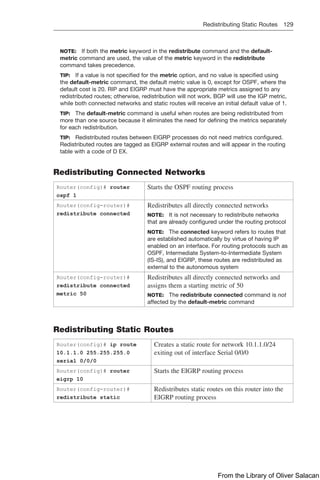 Redistributing Static Routes 129  
NOTE: If both the metric keyword in the redistribute command and the default-
metric command are used, the value of the metric keyword in the redistribute
command takes precedence.
TIP: If a value is not specified for the metric option, and no value is specified using
the default-metric command, the default metric value is 0, except for OSPF, where the
default cost is 20. RIP and EIGRP must have the appropriate metrics assigned to any
redistributed routes; otherwise, redistribution will not work. BGP will use the IGP metric,
while both connected networks and static routes will receive an initial default value of 1.
TIP: The default-metric command is useful when routes are being redistributed from
more than one source because it eliminates the need for defining the metrics separately
for each redistribution.
TIP: Redistributed routes between EIGRP processes do not need metrics configured.
Redistributed routes are tagged as EIGRP external routes and will appear in the routing
table with a code of D EX.
Redistributing Connected Networks
Router(config)# router
ospf 1
Starts the OSPF routing process
Router(config-router)#
redistribute connected
Redistributes all directly connected networks
NOTE: It is not necessary to redistribute networks
that are already configured under the routing protocol
NOTE: The connected keyword refers to routes that
are established automatically by virtue of having IP
enabled on an interface. For routing protocols such as
OSPF, Intermediate System-to-Intermediate System
(IS-IS), and EIGRP, these routes are redistributed as
external to the autonomous system
Router(config-router)#
redistribute connected
metric 50
Redistributes all directly connected networks and
assigns them a starting metric of 50
NOTE: The redistribute connected command is not
affected by the default-metric command
Redistributing Static Routes
Router(config)# ip route
10.1.1.0 255.255.255.0
serial 0/0/0
Creates a static route for network 10.1.1.0/24
exiting out of interface Serial 0/0/0
Router(config)# router
eigrp 10
Starts the EIGRP routing process
Router(config-router)#
redistribute static
Redistributes static routes on this router into the
EIGRP routing process
From the Library of Oliver Salacan
 