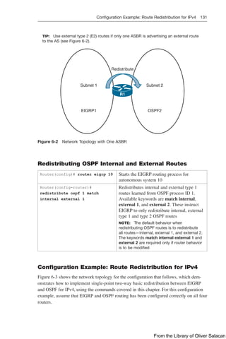 Configuration Example: Route Redistribution for IPv4 131  
TIP: Use external type 2 (E2) routes if only one ASBR is advertising an external route
to the AS (see Figure 6-2).
Redistribute
Subnet 1
R1
Subnet 2
EIGRP1 OSPF2
Figure 6-2 Network Topology with One ASBR
Redistributing OSPF Internal and External Routes
Router(config)# router eigrp 10 Starts the EIGRP routing process for
autonomous system 10
Router(config-router)#
redistribute ospf 1 match
internal external 1
Redistributes internal and external type 1
routes learned from OSPF process ID 1.
Available keywords are match internal,
external 1, and external 2. These instruct
EIGRP to only redistribute internal, external
type 1 and type 2 OSPF routes
NOTE: The default behavior when
redistributing OSPF routes is to redistribute
all routes—internal, external 1, and external 2.
The keywords match internal external 1 and
external 2 are required only if router behavior
is to be modified
Configuration Example: Route Redistribution for IPv4
Figure 6-3 shows the network topology for the configuration that follows, which dem-
onstrates how to implement single-point two-way basic redistribution between EIGRP
and OSPF for IPv4, using the commands covered in this chapter. For this configuration
example, assume that EIGRP and OSPF routing has been configured correctly on all four
routers.
From the Library of Oliver Salacan
 