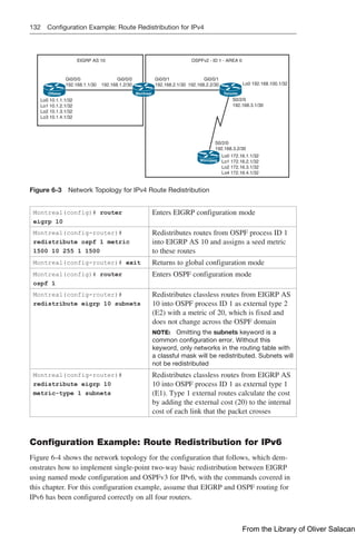 132 Configuration Example: Route Redistribution for IPv4
Ottawa Montreal Toronto
Winnipeg
EIGRP AS 10 OSPFv2 - ID 1 - AREA 0
Gi0/0/0
192.168.1.1/30
Gi0/0/1
192.168.2.1/30
Gi0/0/0
192.168.1.2/30
Gi0/0/1
192.168.2.2/30 Lo0 192.168.100.1/32
S0/2/0
192.168.3.1/30
S0/2/0
192.168.3.2/30
Lo0 172.16.1.1/32
Lo1 172.16.2.1/32
Lo2 172.16.3.1/32
Lo4 172.16.4.1/32
Lo0 10.1.1.1/32
Lo1 10.1.2.1/32
Lo2 10.1.3.1/32
Lo3 10.1.4.1/32
Figure 6-3 Network Topology for IPv4 Route Redistribution
Montreal(config)# router
eigrp 10
Enters EIGRP configuration mode
Montreal(config-router)#
redistribute ospf 1 metric
1500 10 255 1 1500
Redistributes routes from OSPF process ID 1
into EIGRP AS 10 and assigns a seed metric
to these routes
Montreal(config-router)# exit Returns to global configuration mode
Montreal(config)# router
ospf 1
Enters OSPF configuration mode
Montreal(config-router)#
redistribute eigrp 10 subnets
Redistributes classless routes from EIGRP AS
10 into OSPF process ID 1 as external type 2
(E2) with a metric of 20, which is fixed and
does not change across the OSPF domain
NOTE: Omitting the subnets keyword is a
common configuration error. Without this
keyword, only networks in the routing table with
a classful mask will be redistributed. Subnets will
not be redistributed
Montreal(config-router)#
redistribute eigrp 10
metric-type 1 subnets
Redistributes classless routes from EIGRP AS
10 into OSPF process ID 1 as external type 1
(E1). Type 1 external routes calculate the cost
by adding the external cost (20) to the internal
cost of each link that the packet crosses
Configuration Example: Route Redistribution for IPv6
Figure 6-4 shows the network topology for the configuration that follows, which dem-
onstrates how to implement single-point two-way basic redistribution between EIGRP
using named mode configuration and OSPFv3 for IPv6, with the commands covered in
this chapter. For this configuration example, assume that EIGRP and OSPF routing for
IPv6 has been configured correctly on all four routers.
From the Library of Oliver Salacan
 