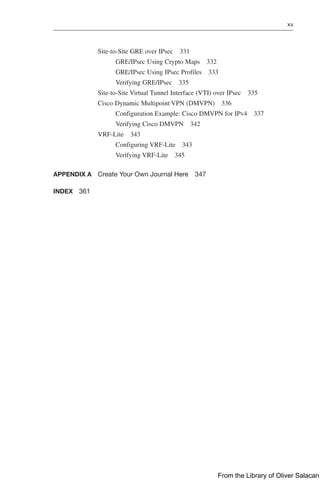 xv  
Site-to-Site GRE over IPsec 331
GRE/IPsec Using Crypto Maps 332
GRE/IPsec Using IPsec Profiles 333
Verifying GRE/IPsec 335
Site-to-Site Virtual Tunnel Interface (VTI) over IPsec 335
Cisco Dynamic Multipoint VPN (DMVPN) 336
Configuration Example: Cisco DMVPN for IPv4 337
Verifying Cisco DMVPN 342
VRF-Lite 343
Configuring VRF-Lite 343
Verifying VRF-Lite 345
APPENDIX A Create Your Own Journal Here 347
INDEX 361
From the Library of Oliver Salacan
 