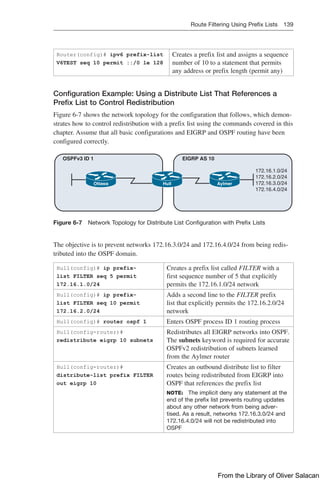 Route Filtering Using Prefix Lists 139  
Router(config)# ipv6 prefix-list
V6TEST seq 10 permit ::/0 le 128
Creates a prefix list and assigns a sequence
number of 10 to a statement that permits
any address or prefix length (permit any)
Configuration Example: Using a Distribute List That References a
Prefix List to Control Redistribution
Figure 6-7 shows the network topology for the configuration that follows, which demon-
strates how to control redistribution with a prefix list using the commands covered in this
chapter. Assume that all basic configurations and EIGRP and OSPF routing have been
configured correctly.
Ottawa Hull Aylmer
EIGRP AS 10
OSPFv3 ID 1
172.16.1.0/24
172.16.2.0/24
172.16.3.0/24
172.16.4.0/24
Figure 6-7 Network Topology for Distribute List Configuration with Prefix Lists
The objective is to prevent networks 172.16.3.0/24 and 172.16.4.0/24 from being redis-
tributed into the OSPF domain.
Hull(config)# ip prefix-
list FILTER seq 5 permit
172.16.1.0/24
Creates a prefix list called FILTER with a
first sequence number of 5 that explicitly
permits the 172.16.1.0/24 network
Hull(config)# ip prefix-
list FILTER seq 10 permit
172.16.2.0/24
Adds a second line to the FILTER prefix
list that explicitly permits the 172.16.2.0/24
network
Hull(config)# router ospf 1 Enters OSPF process ID 1 routing process
Hull(config-router)#
redistribute eigrp 10 subnets
Redistributes all EIGRP networks into OSPF.
The subnets keyword is required for accurate
OSPFv2 redistribution of subnets learned
from the Aylmer router
Hull(config-router)#
distribute-list prefix FILTER
out eigrp 10
Creates an outbound distribute list to filter
routes being redistributed from EIGRP into
OSPF that references the prefix list
NOTE: The implicit deny any statement at the
end of the prefix list prevents routing updates
about any other network from being adver-
tised. As a result, networks 172.16.3.0/24 and
172.16.4.0/24 will not be redistributed into
OSPF
From the Library of Oliver Salacan
 