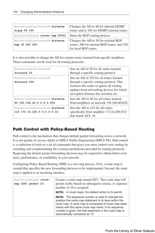 144 Changing Administrative Distance
Router(config-router)# distance
eigrp 80 105
Changes the AD to 80 for internal EIGRP
routes and to 105 for EIGRP external routes
Router(config)# router bgp 65001 Starts the BGP routing process
Router(config-router)# distance
bgp 30 200 220
Changes the AD to 30 for external BGP
routes, 200 for internal BGP routes, and 220
for local BGP routes
It is also possible to change the AD for certain routes learned from specific neighbors.
These commands can be used for all routing protocols.
Router(config-router)#
distance 50
Sets an AD of 50 for all routes learned
through a specific routing protocol
Router(config-router)#
distance 255
Sets an AD of 255 for all routes learned
through a specific routing protocol. This
instructs the router to ignore all routing
updates from networking devices for which
an explicit distance has not been set
Router(config-router)# distance
85 192.168.40.0 0.0.0.255
Sets the AD to 85 for all routes learned
from neighbors on network 192.168.40.0/24
Router(config-router)# distance
125 172.16.200.5 0.0.0.0 10
Sets the AD to 125 for all routes
specifically from neighbor 172.16.200.5/32
that match ACL 10
Path Control with Policy-Based Routing
Path control is the mechanism that changes default packet forwarding across a network.
It is not quality of service (QoS) or MPLS Traffic Engineering (MPLS-TE). Path control
is a collection of tools or a set of commands that gives you more control over routing by
extending and complementing the existing mechanisms provided by routing protocols.
Bypassing the default packet forwarding decision may be required to obtain better resil-
iency, performance, or availability in your network.
Configuring Policy Based Routing (PBR) is a two-step process. First, a route map is
created that specifies the new forwarding decision to be implemented. Second, the route
map is applied to an incoming interface.
Router(config)# route-
map ISP1 permit 10
Creates a route map named ISP1. This route map will
permit traffic based on subsequent criteria. A sequence
number of 10 is assigned
NOTE: In route maps, the default action is to permit
NOTE: The sequence-number is used to indicate the
position the route map statement is to have within the
route map. A route map is composed of route map state-
ments with the same route map name. If no sequence
number is given, the first statement in the route map is
automatically numbered as 10
From the Library of Oliver Salacan
 
