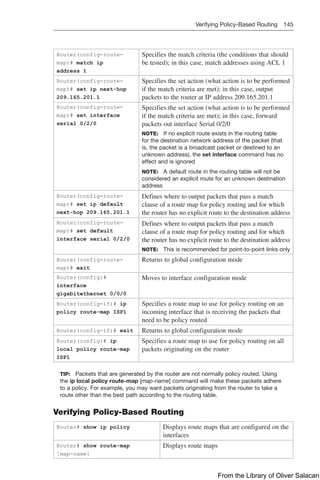 Verifying Policy-Based Routing 145  
Router(config-route-
map)# match ip
address 1
Specifies the match criteria (the conditions that should
be tested); in this case, match addresses using ACL 1
Router(config-route-
map)# set ip next-hop
209.165.201.1
Specifies the set action (what action is to be performed
if the match criteria are met); in this case, output
packets to the router at IP address 209.165.201.1
Router(config-route-
map)# set interface
serial 0/2/0
Specifies the set action (what action is to be performed
if the match criteria are met); in this case, forward
packets out interface Serial 0/2/0
NOTE: If no explicit route exists in the routing table
for the destination network address of the packet (that
is, the packet is a broadcast packet or destined to an
unknown address), the set interface command has no
effect and is ignored
NOTE: A default route in the routing table will not be
considered an explicit route for an unknown destination
address
Router(config-route-
map)# set ip default
next-hop 209.165.201.1
Defines where to output packets that pass a match
clause of a route map for policy routing and for which
the router has no explicit route to the destination address
Router(config-route-
map)# set default
interface serial 0/2/0
Defines where to output packets that pass a match
clause of a route map for policy routing and for which
the router has no explicit route to the destination address
NOTE: This is recommended for point-to-point links only
Router(config-route-
map)# exit
Returns to global configuration mode
Router(config)#
interface
gigabitethernet 0/0/0
Moves to interface configuration mode
Router(config-if)# ip
policy route-map ISP1
Specifies a route map to use for policy routing on an
incoming interface that is receiving the packets that
need to be policy routed
Router(config-if)# exit Returns to global configuration mode
Router(config)# ip
local policy route-map
ISP1
Specifies a route map to use for policy routing on all
packets originating on the router
TIP: Packets that are generated by the router are not normally policy routed. Using
the ip local policy route-map [map-name] command will make these packets adhere
to a policy. For example, you may want packets originating from the router to take a
route other than the best path according to the routing table.
Verifying Policy-Based Routing
Router# show ip policy Displays route maps that are configured on the
interfaces
Router# show route-map
[map-name]
Displays route maps
From the Library of Oliver Salacan
 