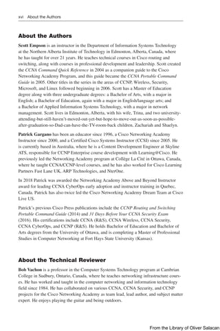 xvi About the Authors
About the Authors
Scott Empson is an instructor in the Department of Information Systems Technology
at the Northern Alberta Institute of Technology in Edmonton, Alberta, Canada, where
he has taught for over 21 years. He teaches technical courses in Cisco routing and
switching, along with courses in professional development and leadership. Scott ­
created
the CCNA Command Quick Reference in 2004 as a companion guide to the Cisco
Networking Academy Program, and this guide became the CCNA Portable Command
Guide in 2005. Other titles in the series in the areas of CCNP, Wireless, Security,
Microsoft, and Linux followed beginning in 2006. Scott has a Master of Education
degree along with three undergraduate degrees: a Bachelor of Arts, with a major in
English; a Bachelor of Education, again with a major in English/language arts; and
a Bachelor of Applied Information Systems Technology, with a major in network
­
management. Scott lives in Edmonton, Alberta, with his wife, Trina, and two university-
attending-but-still-haven’t-moved-out-yet-but-hope-to-move-out-as-soon-as-possible-
after-graduation-so-Dad-can-have-the-TV-room-back children, Zachariah and Shaelyn.
Patrick Gargano has been an educator since 1996, a Cisco Networking Academy
Instructor since 2000, and a Certified Cisco Systems Instructor (CCSI) since 2005. He
is currently based in Australia, where he is a Content Development Engineer at Skyline
ATS, responsible for CCNP Enterprise course development with Learning@Cisco. He
previously led the Networking Academy program at Collège La Cité in Ottawa, Canada,
where he taught CCNA/CCNP-level courses, and he has also worked for Cisco Learning
Partners Fast Lane UK, ARP Technologies, and NterOne.
In 2018 Patrick was awarded the Networking Academy Above and Beyond Instructor
award for leading CCNA CyberOps early adoption and instructor training in Quebec,
Canada. Patrick has also twice led the Cisco Networking Academy Dream Team at Cisco
Live US.
Patrick’s previous Cisco Press publications include the CCNP Routing and Switching
Portable Command Guide (2014) and 31 Days Before Your CCNA Security Exam
(2016). His certifications include CCNA (R&S), CCNA Wireless, CCNA Security,
CCNA CyberOps, and CCNP (R&S). He holds Bachelor of Education and Bachelor of
Arts degrees from the University of Ottawa, and is completing a Master of Professional
Studies in Computer Networking at Fort Hays State University (Kansas).
About the Technical Reviewer
Bob Vachon is a professor in the Computer Systems Technology program at Cambrian
College in Sudbury, Ontario, Canada, where he teaches networking infrastructure cours-
es. He has worked and taught in the computer networking and information technology
field since 1984. He has collaborated on various CCNA, CCNA Security, and CCNP
projects for the Cisco Networking Academy as team lead, lead author, and subject matter
expert. He enjoys playing the guitar and being outdoors.
From the Library of Oliver Salacan
 
