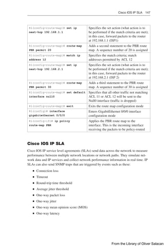 Cisco IOS IP SLA 147  
R1(config-route-map)# set ip
next-hop 192.168.1.1
Specifies the set action (what action is to
be performed if the match criteria are met);
in this case, forward packets to the router
at 192.168.1.1 (ISP1)
R1(config-route-map)# route-map
PBR permit 20
Adds a second statement to the PBR route
map. A sequence number of 20 is assigned
R1(config-route-map)# match ip
address 12
Specifies the match criteria; match
addresses permitted by ACL 12
R1(config-route-map)# set ip
next-hop 192.168.2.1
Specifies the set action (what action is to
be performed if the match criteria are met);
in this case, forward packets to the router
at 192.168.2.1 (ISP 2)
R1(config-route-map)# route-map
PBR permit 30
Adds a third statement to the PBR route
map. A sequence number of 30 is assigned
R1(config-route-map)# set default
interface null0
Specifies that all other traffic not matching
ACL 11 or ACL 12 will be sent to the
Null0 interface (traffic is dropped)
R1(config-route-map)# exit Exits the route map configuration mode
R1(config)# interface
gigabitethernet 0/0/0
Enters GigabitEthernet 0/0/0 interface
configuration mode
R1(config-if)# ip policy
route-map PBR
Applies the PBR route map to the
interface. This is the incoming interface
receiving the packets to be policy-routed
Cisco IOS IP SLA
Cisco IOS IP service level agreements (SLAs) send data across the network to measure
performance between multiple network locations or network paths. They simulate net-
work data and IP services and collect network performance information in real time. IP
SLAs can also send SNMP traps that are triggered by events such as these:
Q
Q Connection loss
Q
Q Timeout
Q
Q Round-trip time threshold
Q
Q Average jitter threshold
Q
Q One-way packet loss
Q
Q One-way jitter
Q
Q One-way mean opinion score (MOS)
Q
Q One-way latency
From the Library of Oliver Salacan
 