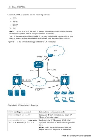 148 Cisco IOS IP SLA
Cisco IOS IP SLAs can also test the following services:
Q
Q DNS
Q
Q HTTP
Q
Q DHCP
Q
Q FTP
NOTE: Cisco IOS IP SLAs are used to perform network performance measurements
within Cisco Systems devices using active traffic monitoring.
TIP: SLAs use time-stamp information to calculate performance metrics such as jitter,
latency, network and server response times, packet loss, and mean opinion score.
Figure 6-11 is the network topology for the IP SLA commands.
ISP
172.19.1.2/30
DLS1
DLS2
IP SLA 12
10.1.2.1/24
10.1.3.1/24
10.1.1.1/24
LAN
Border
IP SLA 11
Figure 6-11 IP SLA Network Topology
DLS1# configure terminal Enters global configuration mode
DLS1(config)# ip sla 11 Creates an IP SLA operation and enters IP
SLA configuration mode
DLS1(config-ip-sla)# icmp-echo
10.1.2.1 source-ip 10.1.1.1
Configures the IP SLA as an ICMP echo
operation and enters ICMP echo configuration
mode
NOTE: The ICMP echo operation does not
require the IP SLA responder to be enabled
From the Library of Oliver Salacan
 