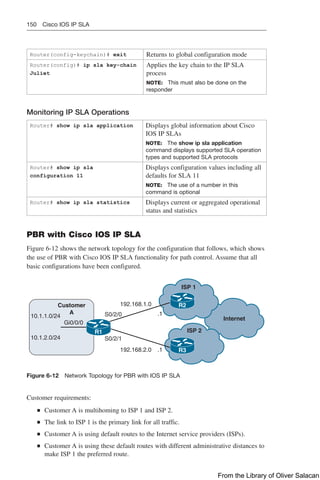 150 Cisco IOS IP SLA
Router(config-keychain)# exit Returns to global configuration mode
Router(config)# ip sla key-chain
Juliet
Applies the key chain to the IP SLA
process
NOTE: This must also be done on the
responder
Monitoring IP SLA Operations
Router# show ip sla application Displays global information about Cisco
IOS IP SLAs
NOTE: The show ip sla application
command displays supported SLA operation
types and supported SLA protocols
Router# show ip sla
configuration 11
Displays configuration values including all
defaults for SLA 11
NOTE: The use of a number in this
command is optional
Router# show ip sla statistics Displays current or aggregated operational
status and statistics
PBR with Cisco IOS IP SLA
Figure 6-12 shows the network topology for the configuration that follows, which shows
the use of PBR with Cisco IOS IP SLA functionality for path control. Assume that all
basic configurations have been configured.
Customer
A
ISP 1
ISP 2
Internet
10.1.1.0/24
10.1.2.0/24
Gi0/0/0
S0/2/1
S0/2/0
192.168.1.0
192.168.2.0 .1
.1
R1
R2
R3
Figure 6-12 Network Topology for PBR with IOS IP SLA
Customer requirements:
Q
Q Customer A is multihoming to ISP 1 and ISP 2.
Q
Q The link to ISP 1 is the primary link for all traffic.
Q
Q Customer A is using default routes to the Internet service providers (ISPs).
Q
Q Customer A is using these default routes with different administrative distances to
make ISP 1 the preferred route.
From the Library of Oliver Salacan
 