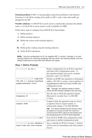 PBR with Cisco IOS IP SLA 151  
Potential problem: If ISP 1 is having uplink connectivity problems to the Internet,
Customer A will still be sending all its traffic to ISP 1, only to have that traffic get
dropped by the ISP.
Possible solutions: (1) IOS IP SLA can be used to conditionally announce the default
route, or (2) the IP SLA can be used to verify availability for PBR.
Follow these steps to configure Cisco IOS IP SLA functionality:
1. Define probe(s).
2. Define tracking object(s).
3a. Define the action on the tracking object(s).
or
3b. Define policy routing using the tracking object(s).
4. Verify IP SLA operations.
NOTE: Only the configuration on R1 for neighbor ISP 1 is shown. Typically, in a multi-
homing scenario, R1 would be configured with two SLAs, two tracking objects, and two
default routes (one for each ISP) with different AD values.
Step 1: Define Probe(s)
R1(config)# ip sla 1 Begins configuration for an IP SLA operation
and enters SLA configuration mode. 1 is
the operation number and can be a number
between 1 and 2 147 483 647
R1(config-ip-sla)# icmp-echo
192.168.1.1 source-interface
gigabitethernet 0/0/0
Defines an ICMP echo operation to destination
address 192.168.1.1 using a source interface of
GigabitEthernet 0/0/0 and enters ICMP echo
configuration mode
TIP: Typically, the address tested is farther
within the ISP network instead of the next hop
R1(config-ip-sla-echo)#
frequency 10
Sets the rate at which the operation repeats.
Measured in seconds from 1 to 604 800
(7 days)
R1(config-ip-sla-echo)#
timeout 5000
Length of time the operation waits to receive
a response from its request packet, in
milliseconds. Range is 0 to 604 800 000
TIP: It is recommended that the timeout value
be based on the sum of both the maximum
round-trip time (RTT) value for the packets and
the processing time of the IP SLAs operation
R1(config-ip-sla-echo)# exit Exits IP SLA ICMP echo configuration mode
and returns to global configuration mode
R1(config)# ip sla schedule 1
start-time now life forever
Sets a schedule for IP SLA monitor 1. Packets
will be sent out immediately and will continue
forever
From the Library of Oliver Salacan
 