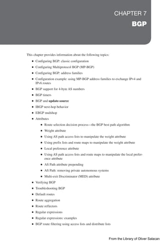 CHAPTER 7
BGP
This chapter provides information about the following topics:
Q
Q Configuring BGP: classic configuration
Q
Q Configuring Multiprotocol BGP (MP-BGP)
Q
Q Configuring BGP: address families
Q
Q Configuration example: using MP-BGP address families to exchange IPv4 and
IPv6 routes
Q
Q BGP support for 4-byte AS numbers
Q
Q BGP timers
Q
Q BGP and update-source
Q
Q IBGP next-hop behavior
Q
Q EBGP multihop
Q
Q Attributes
Q
Q Route selection decision process—the BGP best path algorithm
Q
Q Weight attribute
Q
Q Using AS path access lists to manipulate the weight attribute
Q
Q Using prefix lists and route maps to manipulate the weight attribute
Q
Q Local preference attribute
Q
Q Using AS path access lists and route maps to manipulate the local prefer-
ence attribute
Q
Q AS Path attribute prepending
Q
Q AS Path: removing private autonomous systems
Q
Q Multi-exit Discriminator (MED) attribute
Q
Q Verifying BGP
Q
Q Troubleshooting BGP
Q
Q Default routes
Q
Q Route aggregation
Q
Q Route reflectors
Q
Q Regular expressions
Q
Q Regular expressions: examples
Q
Q BGP route filtering using access lists and distribute lists
From the Library of Oliver Salacan
 