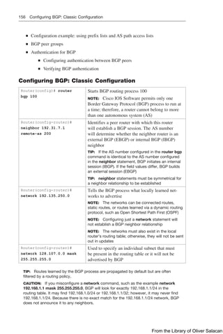 156 Configuring BGP: Classic Configuration
Q
Q Configuration example: using prefix lists and AS path access lists
Q
Q BGP peer groups
Q
Q Authentication for BGP
Q
Q Configuring authentication between BGP peers
Q
Q Verifying BGP authentication
Configuring BGP: Classic Configuration
Router(config)# router
bgp 100
Starts BGP routing process 100
NOTE: Cisco IOS Software permits only one
Border Gateway Protocol (BGP) process to run at
a time; therefore, a router cannot belong to more
than one autonomous system (AS)
Router(config-router)#
neighbor 192.31.7.1
remote-as 200
Identifies a peer router with which this router
will establish a BGP session. The AS number
will determine whether the neighbor router is an
external BGP (EBGP) or internal BGP (IBGP)
neighbor
TIP: If the AS number configured in the router bgp
command is identical to the AS number configured
in the neighbor statement, BGP initiates an internal
session (IBGP). If the field values differ, BGP builds
an external session (EBGP)
TIP: neighbor statements must be symmetrical for
a neighbor relationship to be established
Router(config-router)#
network 192.135.250.0
Tells the BGP process what locally learned net-
works to advertise
NOTE: The networks can be connected routes,
static routes, or routes learned via a dynamic routing
protocol, such as Open Shortest Path First (OSPF)
NOTE: Configuring just a network statement will
not establish a BGP neighbor relationship
NOTE: The networks must also exist in the local
router’s routing table; otherwise, they will not be sent
out in updates
Router(config-router)#
network 128.107.0.0 mask
255.255.255.0
Used to specify an individual subnet that must
be present in the routing table or it will not be
advertised by BGP
TIP: Routes learned by the BGP process are propagated by default but are often
filtered by a routing policy.
CAUTION: If you misconfigure a network command, such as the example network
192.168.1.1 mask 255.255.255.0, BGP will look for exactly 192.168.1.1/24 in the
routing table. It may find 192.168.1.0/24 or 192.168.1.1/32; however, it may never find
192.168.1.1/24. Because there is no exact match for the 192.168.1.1/24 network, BGP
does not announce it to any neighbors.
From the Library of Oliver Salacan
 