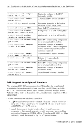 160 Configuration Example: Using MP-BGP Address Families to Exchange IPv4 and IPv6 Routes
R1(config-router-af)# neighbor
2001:db8:12::2 activate
Enables the exchange of IPv6 BGP
information with R2
R1(config-router-af)# network
2001:db8:1::1/64
Advertises an IPv6 network into BGP
R2(config)# ipv6 unicast-routing Enables the forwarding of IPv6 unicast
datagrams globally on the router
R2(config)# router bgp 65501 Starts the BGP routing process
R2(config-router)# neighbor
2001:db8:12::1 remote-as 65500
Configures R1 as an IPv6 BGP neighbor
R2(config-router)# neighbor
192.168.1.1 remote-as 65500
Configures R1 as an IPv4 BGP neighbor
R2(config-router)# address-family
ipv4 unicast
Enters IPv4 address-family configuration
mode for unicast address prefixes
R2(config-router-af)# neighbor
192.168.1.1 activate
Enables the exchange of IPv4 BGP
information with R1. The IPv4 neighbors
will be automatically activated, so this
command is optional
R2(config-router-af)# network
10.2.2.2 mask 255.255.255.255
Advertises an IPv4 network into BGP
R2(config-router-af)# exit Exits the IPv4 address-family
configuration mode
R2(config-router)# address-family
ipv6 unicast
Enters IPv6 address-family configuration
mode for unicast address prefixes
R2(config-router-af)# neighbor
2001:db8:12::1 activate
Enables the exchange of IPv6 BGP
information with R1
R2(config-router-af)# network
2001:db8:2::1/64
Advertises an IPv6 network into BGP
BGP Support for 4-Byte AS Numbers
Prior to January 2009, BGP autonomous system (AS) numbers that were allocated
to companies were two-octet numbers in the range from 1 to 65 535 as described in
RFC 4271. Due to increased demand for AS numbers, the Internet Assigned Number
Authority (IANA) started to allocate four-octet AS numbers in the range from 65 536 to
4 294 967 295.
Cisco has implemented the following two methods:
Q
Q Asplain: Decimal value notation where both 2-byte and 4-byte AS numbers are
represented by their decimal value. For example, 65 526 is a 2-byte AS number
and 234 567 is a 4-byte AS number.
Q
Q Asdot: Autonomous system dot notation where 2-byte AS numbers are
represented by their decimal value and 4-byte AS numbers are represented by a
dot notation. For example, 65 526 is a 2-byte AS number and 1.169031 is a 4-byte
AS number (this is dot notation for the 234 567 decimal number).
From the Library of Oliver Salacan
 