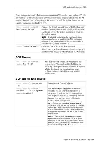BGP and update-source 161  
Cisco implementation of 4-byte autonomous system (AS) numbers uses asplain—65 538,
for example—as the default regular expression match and output display format for AS
numbers, but you can configure 4-byte AS numbers in both the asplain format and the
asdot format as described in RFC 5396.
Router(config-router)#
bgp asnotation dot
Changes the default output format of BGP 4-byte AS
numbers from asplain (decimal values) to dot notation.
Use the no keyword with this command to revert to
the asplain format
NOTE: 4-byte AS numbers can be configured using
either asplain format or asdot format. This command
affects only the output displayed for show commands or
the matching of regular expressions
Router# clear ip bgp * Clears and resets all current BGP sessions
A hard reset is performed to ensure that the 4-byte AS
number format change is reflected in all BGP sessions
BGP Timers
Router(config-router)#
timers bgp 70 120
Sets BGP network timers. BGP keepalives will
be sent every 70 seconds and the holdtime for
declaring a BGP peer as dead is set to 120 seconds
NOTE: By default, the keepalive timer is set
to 60 seconds and the holdtime timer is set to
180 seconds
BGP and update-source
Router(config)# router bgp
100
Starts the BGP routing process
Router(config-router)#
neighbor 172.16.1.2 update-
source loopback 0
The update-source keyword informs the
router to use any operational interface as
the source IP address for TCP connections.
The loopback interface is commonly selected
because it never goes down, which adds
stability to the configuration
TIP: Without the neighbor update-source
command, BGP will use the closest IP interface
to the peer. This command provides BGP with
a more robust configuration, because BGP will
still operate in the event the link to the closest
interface fails
NOTE: You can use the neighbor update-
source command with either EBGP or IBGP
sessions. In the case of a point-to-point EBGP
session, this command is not needed because
there is only one path for BGP to use
From the Library of Oliver Salacan
 