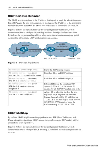 162 IBGP Next-Hop Behavior
IBGP Next-Hop Behavior
The EBGP next-hop attribute is the IP address that is used to reach the advertising router.
For EBGP peers, the next-hop address is, in most cases, the IP address of the connection
between the peers. For IBGP, the EBGP next-hop address is carried into the local AS.
Figure 7-2 shows the network topology for the configuration that follows, which
demonstrates how to configure the next-hop attribute. The objective here is to allow
R3 to learn the correct next-hop address when trying to reach networks outside its AS.
Assume that all basic and OSPF configurations are accurate.
R1 R2 R3
AS 64496
209.165.202.129
209.165.201.0/27
Lo0 172.16.1.1/32 Lo0 172.16.1.2/32
192.168.1.0/30
.1 .2
AS 64511
OSPF
Figure 7-2 IBGP Next-Hop Behavior
R2(config)# router bgp 64511 Starts the BGP routing process
R2(config-router)# neighbor
209.165.202.129 remote-as 64496
Identifies R1 as an EBGP neighbor
R2(config-router)# neighbor
172.16.1.2 remote-as 64511
Identifies R3 as an IBGP neighbor
R2(config-router)# neighbor
172.16.1.2 update-source
loopback 0
Informs R2 to use the Loopback 0 IP
address (172.16.1.1) as the source IP
address for all BGP TCP packets sent to R3
R2(config-router)# neighbor
172.16.1.2 next-hop-self
Allows R2 to advertise itself as the next
hop to its IBGP neighbor for networks
learned from AS 64496. R3 will then use
172.16.1.1 as the next hop to reach network
209.165.201.0/27 instead of using the
EBGP next hop of 209.165.202.129
EBGP Multihop
By default, EBGP neighbors exchange packets with a TTL (Time To Live) set to 1.
If you attempt to establish an EBGP session between loopbacks, BGP packets will be
dropped due to an expired TTL.
Figure 7-3 shows the network topology for the configuration that follows, which
demonstrates how to configure EBGP multihop. Assume that all basic configurations are
accurate.
From the Library of Oliver Salacan
 