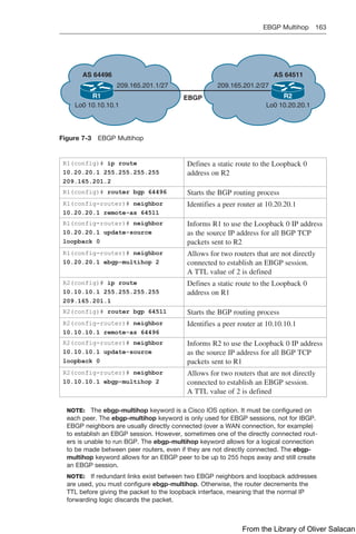 EBGP Multihop 163  
R1 R2
AS 64496
EBGP
209.165.201.1/27 209.165.201.2/27
Lo0 10.10.10.1 Lo0 10.20.20.1
AS 64511
Figure 7-3 EBGP Multihop
R1(config)# ip route
10.20.20.1 255.255.255.255
209.165.201.2
Defines a static route to the Loopback 0
address on R2
R1(config)# router bgp 64496 Starts the BGP routing process
R1(config-router)# neighbor
10.20.20.1 remote-as 64511
Identifies a peer router at 10.20.20.1
R1(config-router)# neighbor
10.20.20.1 update-source
loopback 0
Informs R1 to use the Loopback 0 IP address
as the source IP address for all BGP TCP
packets sent to R2
R1(config-router)# neighbor
10.20.20.1 ebgp-multihop 2
Allows for two routers that are not directly
connected to establish an EBGP session.
A TTL value of 2 is defined
R2(config)# ip route
10.10.10.1 255.255.255.255
209.165.201.1
Defines a static route to the Loopback 0
address on R1
R2(config)# router bgp 64511 Starts the BGP routing process
R2(config-router)# neighbor
10.10.10.1 remote-as 64496
Identifies a peer router at 10.10.10.1
R2(config-router)# neighbor
10.10.10.1 update-source
loopback 0
Informs R2 to use the Loopback 0 IP address
as the source IP address for all BGP TCP
packets sent to R1
R2(config-router)# neighbor
10.10.10.1 ebgp-multihop 2
Allows for two routers that are not directly
connected to establish an EBGP session.
A TTL value of 2 is defined
NOTE: The ebgp-multihop keyword is a Cisco IOS option. It must be configured on
each peer. The ebgp-multihop keyword is only used for EBGP sessions, not for IBGP.
EBGP neighbors are usually directly connected (over a WAN connection, for example)
to establish an EBGP session. However, sometimes one of the directly connected rout-
ers is unable to run BGP. The ebgp-multihop keyword allows for a logical connection
to be made between peer routers, even if they are not directly connected. The ebgp-
multihop keyword allows for an EBGP peer to be up to 255 hops away and still create
an EBGP session.
NOTE: If redundant links exist between two EBGP neighbors and loopback addresses
are used, you must configure ebgp-multihop. Otherwise, the router decrements the
TTL before giving the packet to the loopback interface, meaning that the normal IP
forwarding logic discards the packet.
From the Library of Oliver Salacan
 