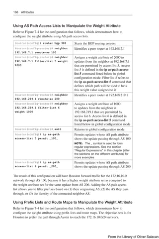 166 Attributes
Using AS Path Access Lists to Manipulate the Weight Attribute
Refer to Figure 7-4 for the configuration that follows, which demonstrates how to
configure the weight attribute using AS path access lists.
Houston(config)# router bgp 300 Starts the BGP routing process
Houston(config-router)# neighbor
192.168.7.1 remote-as 100
Identifies a peer router at 192.168.7.1
Houston(config-router)# neighbor
192.168.7.1 filter-list 5 weight
2000
Assigns a weight attribute of 2000 to
updates from the neighbor at 192.168.7.1
that are permitted by access list 5. Access
list 5 is defined in the ip as-path access-
list 5 command listed below in global
configuration mode. Filter list 5 refers to
the ip as-path access-list 5 command that
defines which path will be used to have
this weight value assigned to it
Houston(config-router)# neighbor
192.168.219.1 remote-as 200
Identifies a peer router at 192.168.219.1
Houston(config-router)# neighbor
192.168.219.1 filter-list 6
weight 1000
Assigns a weight attribute of 1000
to updates from the neighbor at
192.168.219.1 that are permitted by
access list 6. Access list 6 is defined in
the ip as-path access-list 5 command
listed below in global configuration mode
Houston(config-router)# exit Returns to global configuration mode
Houston(config)# ip as-path
access-list 5 permit _100_
Permits updates whose AS path attribute
shows the update passing through AS 100
NOTE: The _ symbol is used to form
regular expressions. See the section
“Regular Expressions” in this chapter (after
the sections on the different attributes) for
more examples
Houston(config)# ip as-path
access-list 6 permit _200_
Permits updates whose AS path attribute
shows the update passing through AS 200
The result of this configuration will have Houston forward traffic for the 172.16.10.0
network through AS 100, because it has a higher weight attribute set as compared to
the weight attribute set for the same update from AS 200. Adding the AS path access
list allows you to filter prefixes based on (1) their originating AS, (2) the AS they pass
through, or (3) the identity of the connected neighbor AS.
Using Prefix Lists and Route Maps to Manipulate the Weight Attribute
Refer to Figure 7-4 for the configuration that follows, which demonstrates how to
configure the weight attribute using prefix lists and route maps. The objective here is for
Houston to prefer the path through Austin to reach the 172.16.10.0/24 network.
From the Library of Oliver Salacan
 