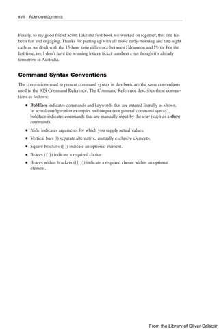 xviii Acknowledgments
Finally, to my good friend Scott. Like the first book we worked on together, this one has
been fun and engaging. Thanks for putting up with all those early-morning and late-night
calls as we dealt with the 15-hour time difference between Edmonton and Perth. For the
last time, no, I don’t have the winning lottery ticket numbers even though it’s already
tomorrow in Australia.
Command Syntax Conventions
The conventions used to present command syntax in this book are the same conventions
used in the IOS Command Reference. The Command Reference describes these conven-
tions as follows:
Q
Q Boldface indicates commands and keywords that are entered literally as shown.
In actual configuration examples and output (not general command syntax),
boldface indicates commands that are manually input by the user (such as a show
command).
Q
Q Italic indicates arguments for which you supply actual values.
Q
Q Vertical bars (|) separate alternative, mutually exclusive elements.
Q
Q Square brackets ([ ]) indicate an optional element.
Q
Q Braces ({ }) indicate a required choice.
Q
Q Braces within brackets ([{ }]) indicate a required choice within an optional
element.
From the Library of Oliver Salacan
 