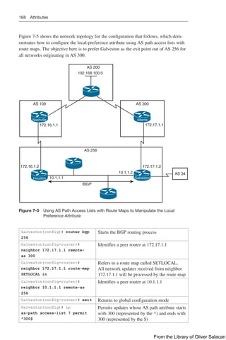 168 Attributes
Figure 7-5 shows the network topology for the configuration that follows, which dem-
onstrates how to configure the local-preference attribute using AS path access lists with
route maps. The objective here is to prefer Galveston as the exit point out of AS 256 for
all networks originating in AS 300.
172.16.1.1
172.16.1.2
10.1.1.1
IBGP
10.1.1.2
AS 256
172.17.1.2
172.17.1.1
AS 300
AS 100
AS 200
AS 34
192.168.100.0
Nashville Atlanta
Houston Galveston
Figure 7-5 
Using AS Path Access Lists with Route Maps to Manipulate the Local
Preference Attribute
Galveston(config)# router bgp
256
Starts the BGP routing process
Galveston(config-router)#
neighbor 172.17.1.1 remote-
as 300
Identifies a peer router at 172.17.1.1
Galveston(config-router)#
neighbor 172.17.1.1 route-map
SETLOCAL in
Refers to a route map called SETLOCAL.
All network updates received from neighbor
172.17.1.1 will be processed by the route map
Galveston(config-router)#
neighbor 10.1.1.1 remote-as
256
Identifies a peer router at 10.1.1.1
Galveston(config-router)# exit Returns to global configuration mode
Galveston(config)# ip
as-path access-list 7 permit
^300$
Permits updates whose AS path attribute starts
with 300 (represented by the ^) and ends with
300 (represented by the $)
From the Library of Oliver Salacan
 