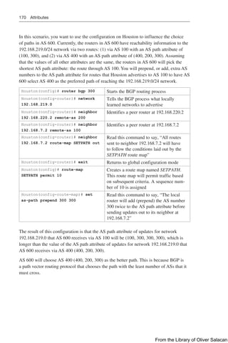 170 Attributes
In this scenario, you want to use the configuration on Houston to influence the choice
of paths in AS 600. Currently, the routers in AS 600 have reachability information to the
192.168.219.0/24 network via two routes: (1) via AS 100 with an AS path attribute of
(100, 300), and (2) via AS 400 with an AS path attribute of (400, 200, 300). Assuming
that the values of all other attributes are the same, the routers in AS 600 will pick the
shortest AS path attribute: the route through AS 100. You will prepend, or add, extra AS
numbers to the AS path attribute for routes that Houston advertises to AS 100 to have AS
600 select AS 400 as the preferred path of reaching the 192.168.219.0/24 network.
Houston(config)# router bgp 300 Starts the BGP routing process
Houston(config-router)# network
192.168.219.0
Tells the BGP process what locally
learned networks to advertise
Houston(config-router)# neighbor
192.168.220.2 remote-as 200
Identifies a peer router at 192.168.220.2
Houston(config-router)# neighbor
192.168.7.2 remote-as 100
Identifies a peer router at 192.168.7.2
Houston(config-router)# neighbor
192.168.7.2 route-map SETPATH out
Read this command to say, “All routes
sent to neighbor 192.168.7.2 will have
to follow the conditions laid out by the
SETPATH route map”
Houston(config-router)# exit Returns to global configuration mode
Houston(config)# route-map
SETPATH permit 10
Creates a route map named SETPATH.
This route map will permit traffic based
on subsequent criteria. A sequence num-
ber of 10 is assigned
Houston(config-route-map)# set
as-path prepend 300 300
Read this command to say, “The local
router will add (prepend) the AS number
300 twice to the AS path attribute before
sending updates out to its neighbor at
192.168.7.2”
The result of this configuration is that the AS path attribute of updates for network
192.168.219.0 that AS 600 receives via AS 100 will be (100, 300, 300, 300), which is
longer than the value of the AS path attribute of updates for network 192.168.219.0 that
AS 600 receives via AS 400 (400, 200, 300).
AS 600 will choose AS 400 (400, 200, 300) as the better path. This is because BGP is
a path vector routing protocol that chooses the path with the least number of ASs that it
must cross.
From the Library of Oliver Salacan
 