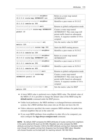 Attributes 173  
Houston(config-router)# neighbor
10.2.0.2 route-map SETMEDOUT out
Refers to a route map named
SETMEDOUT
Houston(config-router)# neighbor
10.1.0.2 remote-as 300
Identifies a peer router at 10.1.0.2
Houston(config-router)# exit Returns to global configuration mode
Houston(config)# route-map SETMEDOUT
permit 10
Creates a route map named
SETMEDOUT. This route map will
permit traffic based on subsequent
criteria. A sequence number of 10 is
assigned
Houston(config-route-map)# set
metric 120
Sets the metric value for BGP
Galveston(config)# router bgp 300 Starts the BGP routing process
Galveston(config-router)# neighbor
10.3.0.2 remote-as 100
Identifies a peer router at 10.3.0.2
Galveston(config-router)# neighbor
10.3.0.2 route-map SETMEDOUT out
Refers to a route map named
SETMEDOUT
Galveston(config-router)# neighbor
10.1.0.1 remote-as 300
Identifies a peer router at 10.1.0.1
Galveston(config-router)# neighbor
10.5.0.1 remote-as 400
Identifies a peer router at 10.5.0.1
Galveston(config-router)# exit Returns to global configuration mode
Galveston(config)# route-map
SETMEDOUT permit 10
Creates a route map named
SETMEDOUT. This route map will
permit traffic based on subsequent
criteria. A sequence number of 10 is
assigned
Galveston(config-route-map)# set
metric 200
Sets the metric value for BGP
Q
Q A lower MED value is preferred over a higher MED value. The default value of
the MED is 0. It is possible to change the default value of the MED using the
default-metric command under the BGP process.
Q
Q Unlike local preference, the MED attribute is exchanged between autonomous
systems, but a MED attribute that comes into an AS does not leave the AS.
Q
Q Unless otherwise specified, the router compares MED attributes for paths from
external neighbors that are in the same AS.
Q
Q If you want MED attributes from neighbors in other ASs to be compared, you
must configure the bgp always-compare-med command.
NOTE: By default, BGP compares the MED attributes of routes coming from neighbors
in the same external AS (such as AS 300). Mazatlan can only compare the MED
attribute coming from Houston (120) to the MED attribute coming from Galveston (200)
even though the update coming from Acapulco has the lowest MED value. Mazatlan
will choose Houston as the best path for reaching network 192.168.100.0.
From the Library of Oliver Salacan
 