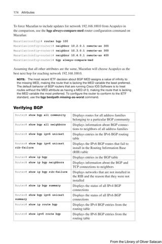 174 Attributes
To force Mazatlan to include updates for network 192.168.100.0 from Acapulco in
the comparison, use the bgp always-compare-med router configuration command on
Mazatlan:
Mazatlan(config)# router bgp 100
Mazatlan(config-router)# neighbor 10.2.0.1 remote-as 300
Mazatlan(config-router)# neighbor 10.3.0.1 remote-as 300
Mazatlan(config-router)# neighbor 10.4.0.1 remote-as 400
Mazatlan(config-router)# bgp always-compare-med
Assuming that all other attributes are the same, Mazatlan will choose Acapulco as the
best next hop for reaching network 192.168.100.0.
NOTE: The most recent IETF decision about BGP MED assigns a value of infinity to
the missing MED, making the route that is lacking the MED variable the least preferred.
The default behavior of BGP routers that are running Cisco IOS Software is to treat
routes without the MED attribute as having a MED of 0, making the route that is lacking
the MED variable the most preferred. To configure the router to conform to the IETF
standard, use the bgp bestpath missing-as-worst command.
Verifying BGP
Router# show bgp all community Displays routes for all address families
belonging to a particular BGP community
Router# show bgp all neighbors Displays information about BGP connec-
tions to neighbors of all address families
Router# show bgp ipv6 unicast Displays entries in the IPv6 BGP routing
table
Router# show bgp ipv6 unicast
rib-failure
Displays the IPv6 BGP routes that fail to
install in the Routing Information Base
(RIB) table
Router# show ip bgp Displays entries in the BGP table
Router# show ip bgp neighbors Displays information about the BGP and
TCP connections to neighbors
Router# show ip bgp rib-failure Displays networks that are not installed in
the RIB and the reason that they were not
installed
Router# show ip bgp summary Displays the status of all IPv4 BGP
connections
Router# show bgp ipv6 unicast
summary
Displays the status of all IPv6 BGP
connections
Router# show ip route bgp Displays the IPv4 BGP entries from the
routing table
Router# show ipv6 route bgp Displays the IPv6 BGP entries from the
routing table
From the Library of Oliver Salacan
 