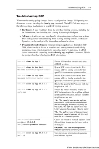 Troubleshooting BGP 175  
Troubleshooting BGP
Whenever the routing policy changes due to a configuration change, BGP peering ses-
sions must be reset by using the clear ip bgp command. Cisco IOS Software supports
the following three mechanisms to reset BGP peering sessions:
Q
Q Hard reset: A hard reset tears down the specified peering sessions, including the
TCP connection, and deletes routes coming from the specified peer.
Q
Q Soft reset: A soft reset uses stored prefix information to reconfigure and activate
BGP routing tables without tearing down existing peering sessions. Soft recon-
figuration can be configured for inbound or outbound sessions.
Q
Q Dynamic inbound soft reset: The route refresh capability, as defined in RFC
2918, allows the local device to reset inbound routing tables dynamically by
exchanging route refresh requests to supporting peers. To determine if a BGP
device supports this capability, use the show ip bgp neighbors command. This is
the preferred method of refreshing BGP information.
Router# clear ip bgp * Forces BGP to clear its table and resets
all BGP sessions
Router# clear ip bgp ipv4
unicast autonomous-system-number
Resets BGP connections for the IPv4
unicast address family session for the
specified autonomous-system-number
Router# clear ip bgp ipv6
unicast autonomous-system-number
Resets BGP connections for the IPv6
unicast address family session for the
specified autonomous-system-number
Router# clear ip bgp 10.1.1.1 Resets the specific BGP session with the
neighbor at 10.1.1.1
Router# clear ip bgp 10.1.1.2
soft out
Forces the remote router to resend all
BGP information to the neighbor without
resetting the connection. Routes from this
neighbor are not lost
TIP: The clear ip bgp w.x.y.z soft out
command is highly recommended when
you are changing an outbound policy on
the router. The soft out option does not
help if you are changing an inbound policy
TIP: The soft keyword of this command
is optional; clear ip bgp out will do a soft
reset for all outbound updates
Router(config-router)#
neighbor 10.1.1.2
soft-reconfiguration inbound
Causes the router to store all updates from
this neighbor in case the inbound policy
is changed
CAUTION: The soft-reconfiguration
inbound command is memory intensive
Router# clear ip bgp 10.1.1.2
soft in
Uses the stored information to generate
new inbound updates
From the Library of Oliver Salacan
 