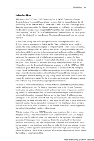 Introduction xix  
Introduction
Welcome to the CCNP and CCIE Enterprise Core & CCNP Enterprise Advanced
Routing Portable Command Guide, a handy resource that you can use both on the job
and to study for the ENCOR 350-401 and ENARSI 300-410 exams. I truly hope that a
shortened name comes along for this title soon as that is a real bother to continually type
out. In order to increase sales, I suggested to Cisco Press that we call this one Harry
Potter and the CCNP ENCORE & ENARSI Portable Command Guide, but I was quickly
vetoed—the title is still too long, I guess. Who can really understand what lawyers say,
anyway?
In June 2019, during his Cisco Live keynote address, Cisco Systems CEO Chuck
Robbins made an announcement that turned the Cisco certification world completely
around. The entire certification program is being reinvented—a new vision, new exams,
new paths—including the DevNet pathway that focuses on programmability expertise
and software skills. In response to this announcement, authors around the world jumped
back into their respective home office/lab space (some would say we never truly left)
and started the enormous task of updating the content needed to prepare for these
new exams, scheduled to launch in February 2020. This book is one of many titles (at
one point I heard that over 35 new titles were being worked on) created over the last
12 months to meet the demands of industry and academia in both the CCNP and CCIE
certification space. After studying the new blueprints of all the new CCNP Enterprise
exams, Patrick and I decided to combine outcomes from two certification exams into a
single volume for this latest edition of our Portable Command Guide. Enterprise Core
and Enterprise Advanced Routing are very closely related, so it made sense to create this
volume for you to use to prepare for the new exams, and to use as a reference to accom-
plish tasks you may be undertaking in your production networks.
For those of you who have used one or more Portable Command Guides before, thank
you for looking at this one. For those of you who are new to the Portable Command
Guides, you are reading what is essentially a cleaned-up version of a personal engineer-
ing journal—a small notebook that can be carried around with you that contains little
nuggets of information; commands that you use but then forget; IP address schemes
for the parts of the network you work with only on occasion; and little reminders about
concepts that you work with only once or twice a year but still need to know when those
times roll around.. Having a journal of commands at your fingertips, without having to
search Cisco.com (or resort to textbooks if the network is down and you are responsible
for getting it back online), can be a real timesaver.
With the creation of the new CCNP Enterprise exam objectives, there is always some-
thing new to read, a new podcast to listen to, or a slideshow from Cisco Live that you
want to review. To make this guide even more practical for you to use, it includes an
appendix of blank pages where you can add details that you glean from these other
resources, as well as add your own configurations, commands that are not in this book
but are needed in your world, and so on. You can make this book your personal engineer-
ing journal, a central repository of information that won’t weigh you down as you carry
it from the office or cubicle to the server and infrastructure rooms in some remote part of
the building or some branch office.
From the Library of Oliver Salacan
 