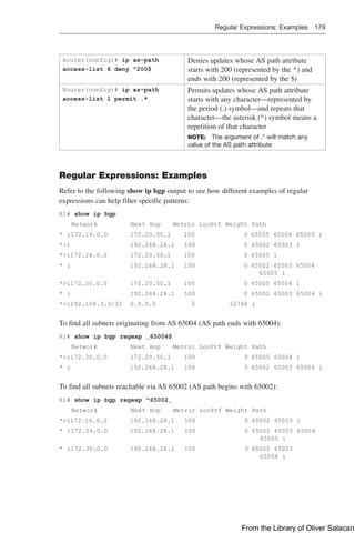 Regular Expressions: Examples 179  
Router(config)# ip as-path
access-list 6 deny ^200$
Denies updates whose AS path attribute
starts with 200 (represented by the ^) and
ends with 200 (represented by the $)
Router(config)# ip as-path
access-list 1 permit .*
Permits updates whose AS path attribute
starts with any character—represented by
the period (.) symbol—and repeats that
character—the asterisk (*) symbol means a
repetition of that character
NOTE: The argument of .* will match any
value of the AS path attribute
Regular Expressions: Examples
Refer to the following show ip bgp output to see how different examples of regular
expressions can help filter specific patterns:
R1# show ip bgp
Network Next Hop Metric LocPrf Weight Path
* i172.16.0.0    172.20.50.1 100        0    65005 65004 65003 i
*i     192.168.28.1   100          0             65002 65003 i
*i172.24.0.0     172.20.50.1 100           0             65005 i
* i     192.168.28.1   100            0            65002 65003 65004
65005 i
*i172.30.0.0     172.20.50.1 100            0            65005 65004 i
* i     192.168.28.1   100          0             65002 65003 65004 i
*i192.168.3.3/32 0.0.0.0      0       32768 i
To find all subnets originating from AS 65004 (AS path ends with 65004):
R1# show ip bgp regexp _65004$
Network Next Hop Metric LocPrf Weight Path
*i172.30.0.0    172.20.50.1     100             0            65005 65004 i
* i    192.168.28.1        100 0            65002 65003 65004 i
To find all subnets reachable via AS 65002 (AS path begins with 65002):
R1# show ip bgp regexp ^65002_
Network Next Hop Metric LocPrf Weight Path
*i172.16.0.0    192.168.28.1        100           
0            65002 65003 i
* i172.24.0.0    192.168.28.1        100            0             65002 65003 65004
65005 i
* i172.30.0.0    192.168.28.1        100            0           65002 65003
65004 i
From the Library of Oliver Salacan
 