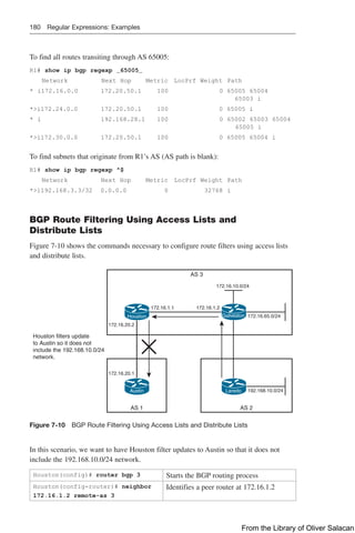 180 Regular Expressions: Examples
To find all routes transiting through AS 65005:
R1# show ip bgp regexp _65005_
Network                 Next Hop   Metric        LocPrf Weight    Path
* i172.16.0.0      172.20.50.1               100          0               65005 65004
65003 i
*i172.24.0.0       172.20.50.1       100         0 65005 i
* i         192.168.28.1               100           0 
65002 65003 65004
65005 i
*i172.30.0.0         172.20.50.1              100        0               65005 65004 i
To find subnets that originate from R1’s AS (AS path is blank):
R1# show ip bgp regexp ^$
Network    Next Hop           Metric         LocPrf Weight   Path
*i192.168.3.3/32 0.0.0.0                0              32768                 i
BGP Route Filtering Using Access Lists and
Distribute Lists
Figure 7-10 shows the commands necessary to configure route filters using access lists
and distribute lists.
172.16.20.2
172.16.1.2
172.16.20.1
172.16.1.1
AS 3
2
S
A
1
S
A
172.16.65.0/24
192.168.10.0/24
172.16.10.0/24
Houston filters update
to Austin so it does not
include the 192.168.10.0/24
network.
Laredo
Galveston
Austin
Houston
Figure 7-10 BGP Route Filtering Using Access Lists and Distribute Lists
In this scenario, we want to have Houston filter updates to Austin so that it does not
include the 192.168.10.0/24 network.
Houston(config)# router bgp 3 Starts the BGP routing process
Houston(config-router)# neighbor
172.16.1.2 remote-as 3
Identifies a peer router at 172.16.1.2
From the Library of Oliver Salacan
 