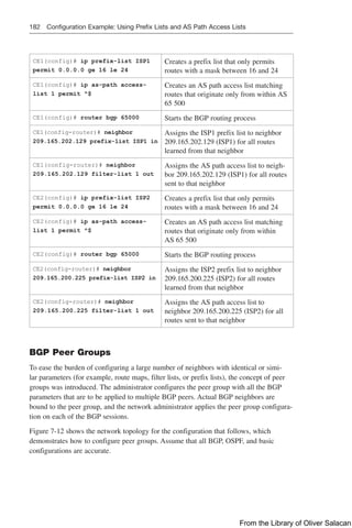 182 Configuration Example: Using Prefix Lists and AS Path Access Lists
CE1(config)# ip prefix-list ISP1
permit 0.0.0.0 ge 16 le 24
Creates a prefix list that only permits
routes with a mask between 16 and 24
CE1(config)# ip as-path access-
list 1 permit ^$
Creates an AS path access list matching
routes that originate only from within AS
65 500
CE1(config)# router bgp 65000 Starts the BGP routing process
CE1(config-router)# neighbor
209.165.202.129 prefix-list ISP1 in
Assigns the ISP1 prefix list to neighbor
209.165.202.129 (ISP1) for all routes
learned from that neighbor
CE1(config-router)# neighbor
209.165.202.129 filter-list 1 out
Assigns the AS path access list to neigh-
bor 209.165.202.129 (ISP1) for all routes
sent to that neighbor
CE2(config)# ip prefix-list ISP2
permit 0.0.0.0 ge 16 le 24
Creates a prefix list that only permits
routes with a mask between 16 and 24
CE2(config)# ip as-path access-
list 1 permit ^$
Creates an AS path access list matching
routes that originate only from within
AS 65 500
CE2(config)# router bgp 65000 Starts the BGP routing process
CE2(config-router)# neighbor
209.165.200.225 prefix-list ISP2 in
Assigns the ISP2 prefix list to neighbor
209.165.200.225 (ISP2) for all routes
learned from that neighbor
CE2(config-router)# neighbor
209.165.200.225 filter-list 1 out
Assigns the AS path access list to
neighbor 209.165.200.225 (ISP2) for all
routes sent to that neighbor
BGP Peer Groups
To ease the burden of configuring a large number of neighbors with identical or simi-
lar parameters (for example, route maps, filter lists, or prefix lists), the concept of peer
groups was introduced. The administrator configures the peer group with all the BGP
parameters that are to be applied to multiple BGP peers. Actual BGP neighbors are
bound to the peer group, and the network administrator applies the peer group configura-
tion on each of the BGP sessions.
Figure 7-12 shows the network topology for the configuration that follows, which
demonstrates how to configure peer groups. Assume that all BGP, OSPF, and basic
configurations are accurate.
From the Library of Oliver Salacan
 