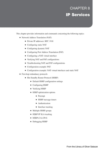 CHAPTER 8
IP Services
This chapter provides information and commands concerning the following topics:
Q
Q Network Address Translation (NAT)
Q
Q Private IP addresses: RFC 1918
Q
Q Configuring static NAT
Q
Q Configuring dynamic NAT
Q
Q Configuring Port Address Translation (PAT)
Q
Q Configuring a NAT virtual interface
Q
Q Verifying NAT and PAT configurations
Q
Q Troubleshooting NAT and PAT configurations
Q
Q Configuration example: PAT
Q
Q Configuration example: NAT virtual interfaces and static NAT
Q
Q First-hop redundancy protocols
Q
Q Hot Standby Router Protocol (HSRP)
Q
Q Default HSRP configuration settings
Q
Q Configuring HSRP
Q
Q Verifying HSRP
Q
Q HSRP optimization options
Q
Q Preempt
Q
Q HSRP message timers
Q
Q Authentication
Q
Q Interface tracking
Q
Q Multiple HSRP groups
Q
Q HSRP IP SLA tracking
Q
Q HSRPv2 for IPv6
Q
Q Debugging HSRP
From the Library of Oliver Salacan
 
