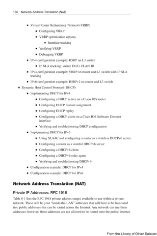 186 Network Address Translation (NAT)
Q
Q Virtual Router Redundancy Protocol (VRRP)
Q
Q Configuring VRRP
Q
Q VRRP optimization options
Q
Q Interface tracking
Q
Q Verifying VRRP
Q
Q Debugging VRRP
Q
Q IPv4 configuration example: HSRP on L3 switch
Q
Q IP SLA tracking: switch DLS1 VLAN 10
Q
Q IPv4 configuration example: VRRP on router and L3 switch with IP SLA
tracking
Q
Q IPv6 configuration example: HSRPv2 on router and L3 switch
Q
Q Dynamic Host Control Protocol (DHCP)
Q
Q Implementing DHCP for IPv4
Q
Q Configuring a DHCP server on a Cisco IOS router
Q
Q Configuring DHCP manual assignment
Q
Q Configuring DHCP replay
Q
Q Configuring a DHCP client on a Cisco IOS Software Ethernet
interface
Q
Q Verifying and troubleshooting DHCP configuration
Q
Q Implementing DHCP for IPv6
Q
Q Using SLAAC and configuring a router as a stateless DHCPv6 server
Q
Q Configuring a router as a stateful DHCPv6 server
Q
Q Configuring a DHCPv6 client
Q
Q Configuring a DHCPv6 relay agent
Q
Q Verifying and troubleshooting DHCPv6
Q
Q Configuration example: DHCP for IPv4
Q
Q Configuration example: DHCP for IPv6
Network Address Translation (NAT)
Private IP Addresses: RFC 1918
Table 8-1 lists the RFC 1918 private address ranges available to use within a private
network. These will be your “inside-the-LAN” addresses that will have to be translated
into public addresses that can be routed across the Internet. Any network can use these
addresses; however, these addresses are not allowed to be routed onto the public Internet.
From the Library of Oliver Salacan
 