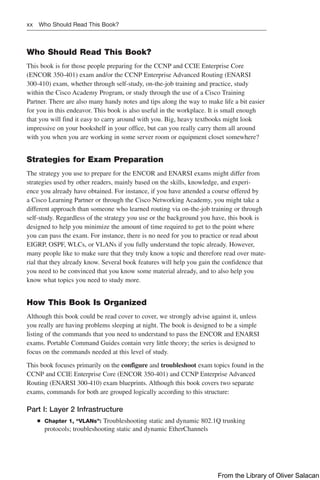 xx Who Should Read This Book?
Who Should Read This Book?
This book is for those people preparing for the CCNP and CCIE Enterprise Core
(ENCOR 350-401) exam and/or the CCNP Enterprise Advanced Routing (ENARSI
300-410) exam, whether through self-study, on-the-job training and practice, study
within the Cisco Academy Program, or study through the use of a Cisco Training
Partner. There are also many handy notes and tips along the way to make life a bit easier
for you in this endeavor. This book is also useful in the workplace. It is small enough
that you will find it easy to carry around with you. Big, heavy textbooks might look
impressive on your bookshelf in your office, but can you really carry them all around
with you when you are working in some server room or equipment closet somewhere?
Strategies for Exam Preparation
The strategy you use to prepare for the ENCOR and ENARSI exams might differ from
strategies used by other readers, mainly based on the skills, knowledge, and experi-
ence you already have obtained. For instance, if you have attended a course offered by
a Cisco Learning Partner or through the Cisco Networking Academy, you might take a
different approach than someone who learned routing via on-the-job training or through
self-study. Regardless of the strategy you use or the background you have, this book is
designed to help you minimize the amount of time required to get to the point where
you can pass the exam. For instance, there is no need for you to practice or read about
EIGRP, OSPF, WLCs, or VLANs if you fully understand the topic already. However,
many people like to make sure that they truly know a topic and therefore read over mate-
rial that they already know. Several book features will help you gain the confidence that
you need to be convinced that you know some material already, and to also help you
know what topics you need to study more.
How This Book Is Organized
Although this book could be read cover to cover, we strongly advise against it, unless
you really are having problems sleeping at night. The book is designed to be a simple
listing of the commands that you need to understand to pass the ENCOR and ENARSI
exams. Portable Command Guides contain very little theory; the series is designed to
focus on the commands needed at this level of study.
This book focuses primarily on the configure and troubleshoot exam topics found in the
CCNP and CCIE Enterprise Core (ENCOR 350-401) and CCNP Enterprise Advanced
Routing (ENARSI 300-410) exam blueprints. Although this book covers two separate
exams, commands for both are grouped logically according to this structure:
Part I: Layer 2 Infrastructure
Q
Q Chapter 1, “VLANs”: Troubleshooting static and dynamic 802.1Q trunking
protocols; troubleshooting static and dynamic EtherChannels
From the Library of Oliver Salacan
 